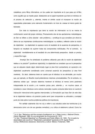 11
metaéticos como filtros informativos, en los cuales tan importante es lo que pasa por el filtro
como aquello que se impide pasar, destacando así el papel importante que tiene el individuo en
el proceso de selección y, además, inserta el ámbito social al incorporar la noción de
capacidades potenciales como elemento fundamental a la hora de evaluar el mismo grado de
bienestar.
Con toda la importancia que tiene la noción de información no lo es menos la
conformación social del propio individuo. Precisamente otra de las aportaciones metodológicas
de Sen se refiere a cómo abordar este problema y constituye la que considero por ahora la
última de sus importantes contribuciones metodológicas: su análisis y reflexión sobre la noción
de objetividad. La objetividad no aparece como el resultado de la ausencia de perspectiva, ni
tampoco es resultado de suprimir todas las componentes individuales. Por el contrario, la
objetividad inevitablemente es el resultado de una determinada perspectiva desde un preciso
y específico lugar.
Amartya Sen ha sintetizado el problema utilizando para ello la noción de objetividad
relativa a la posición3
(positional objectivity), la objetividad se considera que es la perspectiva
que se adquiere desde algún determinado lugar (a view from somewhere), en oposición a la
objetividad usualmente considerada como universal ausencia de perspectiva (a view from
nowhere). Es decir, debemos tener en cuenta que el individuo no es eliminable, por mucho
que, por ejemplo, en filosofía moral pretendamos máximas universalizables. Por el contrario, no
debemos olvidar que siempre debemos mantener al individuo al menos como parámetro
indispensable de la acción y en nuestros juicios pero, además y en muchos casos, al
considerar a esos individuos como actores racionales nuestra conducta debe tener en cuenta la
interacción intencional entre agentes intencionales. La formulación que hace Sen de esta idea
de la objetividad relativa a la posición puede servir para comprender su articulado y complejo
punto de vista sobre muchos problemas políticos de importancia.
Por señalar solamente dos me voy a referir a sus estudios sobre las hambrunas (y la
democracia como uno de sus grandes remedios) y su crítica al relativismo cultural. Como ha
2
A. K. Sen: "Behaviour and the concept of preference" en J. Elster (comp.) Rational Choice,
Oxford, Blackwell, 1986. Es una reimpresión de Economica 45, 1973.
3
A. Sen: "Positional Objectivity" en Philosophy and Public Affairs, 22, 1993. Por mi parte he
desarrollado este asunto en "Objetividad y parcialidad" aparecido en M. Aguilar Rivero
(comp.):Reflexiones obsesivas. Autonomía y cultura México, Fontamara, 1998
 