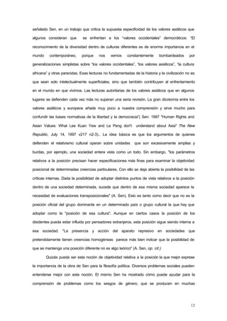 12
señalado Sen, en un trabajo que critica la supuesta especificidad de los valores asiáticos que
algunos consideran que se enfrentan a los “valores occidentales” democráticos: “El
reconocimiento de la diversidad dentro de culturas diferentes es de enorme importancia en el
mundo contemporáneo, porque nos vemos constantemente bombardeados por
generalizaciones simplistas sobre “los valores occidentales”, “los valores asiáticos”, “la cultura
africana” y otras parecidas. Esas lecturas no fundamentadas de la historia y la civilización no es
que sean solo intelectualmente superficiales, sino que también contribuyen al enfrentamiento
en el mundo en que vivimos. Las lecturas autoritarias de los valores asiáticos que en algunos
lugares se defienden cada vez más no superan una seria revisión. La gran dicotomía entre los
valores asiáticos y europeos añade muy poco a nuestra comprensión y sirve mucho para
confundir las bases normativas de la libertad y la democracia”( Sen: 1997 "Human Rights and
Asian Values: What Lee Kuan Yew and Le Peng don't understand about Asia" The New
Republic, July 14, 1997 v217 n2-3).. La idea básica es que los argumentos de quienes
defienden el relativismo cultural operan sobre unidades que son excesivamente amplias y
burdas, por ejemplo, una sociedad entera vista como un todo. Sin embargo, "los parámetros
relativos a la posición precisan hacer especificaciones más finas para examinar la objetividad
posicional de determinadas creencias particulares. Con ello se deja abierta la posibilidad de las
críticas internas. Dada la posibilidad de adoptar distintos puntos de vista relativos a la posición
dentro de una sociedad determinada, sucede que dentro de esa misma sociedad aparece la
necesidad de evaluaciones transposicionales" (A. Sen). Esto es tanto como decir que no es la
posición oficial del grupo dominante en un determinado país o grupo cultural la que hay que
adoptar como la "posición de esa cultura". Aunque en ciertos casos la posición de los
disidentes pueda estar influida por pensadores extranjeros, esta posición sigue siendo interna a
esa sociedad. "La presencia y acción del aparato represivo en sociedades que
pretendidamente tienen creencias homogéneas parece más bien indicar que la posibilidad de
que se mantenga una posición diferente no es algo teórico" (A. Sen, op. cit.)
Quizás pueda ser esta noción de objetividad relativa a la posición la que mejor exprese
la importancia de la obra de Sen para la filosofía política. Diversos problemas sociales pueden
entenderse mejor con esta noción. El mismo Sen ha mostrado cómo puede ayudar para la
comprensión de problemas como los sesgos de género, que se producen en muchas
 