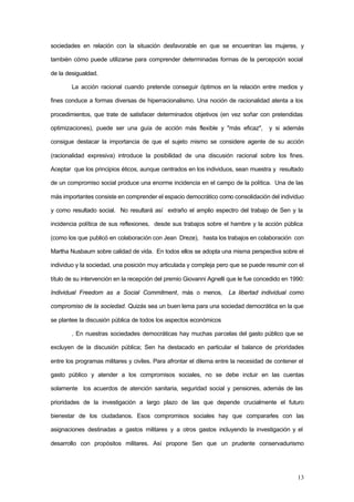 13
sociedades en relación con la situación desfavorable en que se encuentran las mujeres, y
también cómo puede utilizarse para comprender determinadas formas de la percepción social
de la desigualdad.
La acción racional cuando pretende conseguir óptimos en la relación entre medios y
fines conduce a formas diversas de hiperracionalismo. Una noción de racionalidad atenta a los
procedimientos, que trate de satisfacer determinados objetivos (en vez soñar con pretendidas
optimizaciones), puede ser una guía de acción más flexible y "más eficaz", y si además
consigue destacar la importancia de que el sujeto mismo se considere agente de su acción
(racionalidad expresiva) introduce la posibilidad de una discusión racional sobre los fines.
Aceptar que los principios éticos, aunque centrados en los individuos, sean muestra y resultado
de un compromiso social produce una enorme incidencia en el campo de la política. Una de las
más importantes consiste en comprender el espacio democrático como consolidación del individuo
y como resultado social. No resultará así extraño el amplio espectro del trabajo de Sen y la
incidencia política de sus reflexiones, desde sus trabajos sobre el hambre y la acción pública
(como los que publicó en colaboración con Jean Dreze), hasta los trabajos en colaboración con
Martha Nusbaum sobre calidad de vida. En todos ellos se adopta una misma perspectiva sobre el
individuo y la sociedad, una posición muy articulada y compleja pero que se puede resumir con el
título de su intervención en la recepción del premio Giovanni Agnelli que le fue concedido en 1990:
Individual Freedom as a Social Commitment, más o menos, La libertad individual como
compromiso de la sociedad. Quizás sea un buen lema para una sociedad democrática en la que
se plantee la discusión pública de todos los aspectos económicos
. En nuestras sociedades democráticas hay muchas parcelas del gasto público que se
excluyen de la discusión pública; Sen ha destacado en particular el balance de prioridades
entre los programas militares y civiles. Para afrontar el dilema entre la necesidad de contener el
gasto público y atender a los compromisos sociales, no se debe incluir en las cuentas
solamente los acuerdos de atención sanitaria, seguridad social y pensiones, además de las
prioridades de la investigación a largo plazo de las que depende crucialmente el futuro
bienestar de los ciudadanos. Esos compromisos sociales hay que compararles con las
asignaciones destinadas a gastos militares y a otros gastos incluyendo la investigación y el
desarrollo con propósitos militares. Así propone Sen que un prudente conservadurismo
 