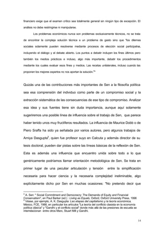 14
financiero exige que el examen crítico sea totalmente general sin ningún tipo de excepción. El
análisis no debe restringirse ni manipularse.
Los problemas económicos nunca son problemas exclusivamente técnicos, no se trata
de encontrar la compleja solución técnica a un problema de gasto sino que "los dilemas
sociales solamente pueden resolverse mediante procesos de elección social participativa,
incluyendo el diálogo y el debate abierto. Los puntos a debatir incluyen los fines últimos pero
también los medios prácticos e incluso, algo más importante, debatir los procedimientos
mediante los cuales evaluar esos fines y medios. Las recetas unilaterales, incluso cuando las
proponen los mejores expertos no nos aportan la solución.4
"
Quizás una de las contribuciones más importantes de Sen a la filosofía política
sea esa comprensión del individuo como parte de un compromiso social y la
extracción sistemática de las consecuencias de ese tipo de compromiso. Analizar
esa idea y sus fuentes tiene sin duda importancia, aunque aquí solamente
sugeriremos una posible línea de influencia sobre el trabajo de Sen, que parece
haber tenido unos muy fructíferos resultados. La influencia de Maurice Dobb o de
Piero Sraffa ha sido ya señalada por varios autores, pero algunos trabajos de
Amiya Dasgupta5
, quien fue profesor suyo en Calcuta y además director de su
tesis doctoral, pueden dar pistas sobre las líneas básicas de la reflexión de Sen.
Esta es además una influencia que encuentro unida sobre todo a lo que
genéricamente podríamos llamar orientación metodológica de Sen. Se trata en
primer lugar de una peculiar articulación y tensión entre la simplificación
necesaria para hacer ciencia y la necesaria complejidad ineliminable, algo
explícitamente dicho por Sen en muchas ocasiones: "No pretendo decir que
4
A. Sen: " Social Commitment and Democracry: The Demands of Equity and Financial
Conservatism", en Paul Barker (ed.) : Living as Equals, Oxford, Oxford University Press, 1996
5
Véase, por ejemplo, A. K. Dasgupta: Las etapas del capitalismo y la teoría económica,
México, FCE, 1988, en particular los artículos "La teoría del conflicto clasista en la economía
política clásica" y "Gandhi y el conflicto social" donde más allá de las presiones de escuela se
interrelacionan entre otros Marx, Stuart Mill y Gandhi.
 