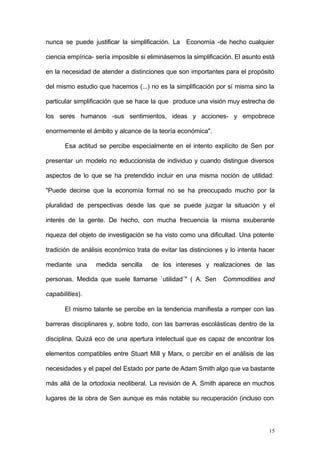 15
nunca se puede justificar la simplificación. La Economía -de hecho cualquier
ciencia empírica- sería imposible si eliminásemos la simplificación. El asunto está
en la necesidad de atender a distinciones que son importantes para el propósito
del mismo estudio que hacemos (...) no es la simplificación por sí misma sino la
particular simplificación que se hace la que produce una visión muy estrecha de
los seres humanos -sus sentimientos, ideas y acciones- y empobrece
enormemente el ámbito y alcance de la teoría económica".
Esa actitud se percibe especialmente en el intento explícito de Sen por
presentar un modelo no reduccionista de individuo y cuando distingue diversos
aspectos de lo que se ha pretendido incluir en una misma noción de utilidad:
"Puede decirse que la economía formal no se ha preocupado mucho por la
pluralidad de perspectivas desde las que se puede juzgar la situación y el
interés de la gente. De hecho, con mucha frecuencia la misma exuberante
riqueza del objeto de investigación se ha visto como una dificultad. Una potente
tradición de análisis económico trata de evitar las distinciones y lo intenta hacer
mediante una medida sencilla de los intereses y realizaciones de las
personas. Medida que suele llamarse `utilidad´" ( A. Sen Commodities and
capabilities).
El mismo talante se percibe en la tendencia manifiesta a romper con las
barreras disciplinares y, sobre todo, con las barreras escolásticas dentro de la
disciplina. Quizá eco de una apertura intelectual que es capaz de encontrar los
elementos compatibles entre Stuart Mill y Marx, o percibir en el análisis de las
necesidades y el papel del Estado por parte de Adam Smith algo que va bastante
más allá de la ortodoxia neoliberal. La revisión de A. Smith aparece en muchos
lugares de la obra de Sen aunque es más notable su recuperación (incluso con
 