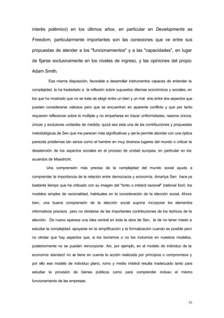 16
interés polémico) en los últimos años, en particular en Developments as
Freedom, particularmente importantes son las conexiones que ve entre sus
propuestas de atender a los "funcionamientos" y a las "capacidades", en lugar
de fijarse exclusivamente en los niveles de ingreso, y las opiniones del propio
Adam Smith.
Esa misma disposición, favorable a desarrollar instrumentos capaces de entender la
complejidad, la ha trasladado a la reflexión sobre supuestos dilemas económicos y sociales, en
los que ha mostrado que no se trata de elegir entre un bien y un mal sino entre dos aspectos que
pueden considerarse valiosos pero que se encuentran en aparente conflicto y que por tanto
requieren reflexionar sobre lo múltiple y no empeñarse en trazar uniformidades, raseros únicos,
únicas y exclusivas unidades de medida; quizá sea esta una de las contribuciones y propuestas
metodológicas de Sen que me parecen más significativas y qie le permite abordar con una óptica
parecida problemas tan serios como el hambre en muy diversos lugares del mundo o criticar la
desatención de los aspectos sociales en el proceso de unidad europea, en particular en los
acuerdos de Masstricht.
Una comprensión más precisa de la complejidad del mundo social ayuda a
comprender la importancia de la relación entre democracia y economía. Amartya Sen hace ya
bastante tiempo que ha criticado con su imagen del "tonto o imbécil racional" (rational fool) los
modelos simples de racionalidad, habituales en la consideración de la elección social. Ahora
bien, una buena comprensión de la elección social supone incorporar los elementos
informativos precisos pero no olvidarse de las importantes contribuciones de los teóricos de la
elección. De nuevo aparece una idea central en toda la obra de Sen, la de no tener miedo a
estudiar la complejidad, apoyarse en la simplificación y la formalización cuando es posible pero
no olvidar que hay aspectos que, si los borramos o no los incluimos en nuestros modelos,
posteriormente no se pueden reincorporar. Así, por ejemplo, en el modelo de individuo de la
economía standard no se tiene en cuenta la acción realizada por principios o compromisos y
por ello ese modelo de individuo plano, romo y medio imbécil resulta inadecuado tanto para
estudiar la provisión de bienes públicos como para comprender incluso el mismo
funcionamiento de las empresas.
 