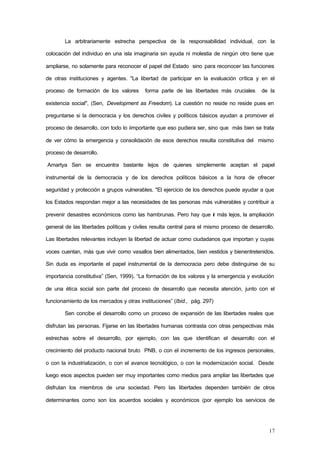 17
La arbitrariamente estrecha perspectiva de la responsabilidad individual, con la
colocación del individuo en una isla imaginaria sin ayuda ni molestia de ningún otro tiene que
ampliarse, no solamente para reconocer el papel del Estado sino para reconocer las funciones
de otras instituciones y agentes. "La libertad de participar en la evaluación crítica y en el
proceso de formación de los valores forma parte de las libertades más cruciales de la
existencia social", (Sen, Development as Freedom). La cuestión no reside no reside pues en
preguntarse si la democracia y los derechos civiles y políticos básicos ayudan a promover el
proceso de desarrollo, con todo lo iimportante que eso pudiera ser, sino que más bien se trata
de ver cómo la emergencia y consolidación de esos derechos resulta constitutiva del mismo
proceso de desarrollo.
Amartya Sen se encuentra bastante lejos de quienes simplemente aceptan el papel
instrumental de la democracia y de los derechos políticos básicos a la hora de ofrecer
seguridad y protección a grupos vulnerables. "El ejercicio de los derechos puede ayudar a que
los Estados respondan mejor a las necesidades de las personas más vulnerables y contribuir a
prevenir desastres económicos como las hambrunas. Pero hay que ir más lejos, la ampliación
general de las libertades políticas y civiles resulta central para el mismo proceso de desarrollo.
Las libertades relevantes incluyen la libertad de actuar como ciudadanos que importan y cuyas
voces cuentan, más que vivir como vasallos bien alimentados, bien vestidos y bienentretenidos.
Sin duda es importante el papel instrumental de la democracia pero debe distinguirse de su
importancia constitutiva” (Sen, 1999). “La formación de los valores y la emergencia y evolución
de una ética social son parte del proceso de desarrollo que necesita atención, junto con el
funcionamiento de los mercados y otras instituciones” (Ibid., pág. 297)
Sen concibe el desarrollo como un proceso de expansión de las libertades reales que
disfrutan las personas. Fijarse en las libertades humanas contrasta con otras perspectivas más
estrechas sobre el desarrollo, por ejemplo, con las que identifican el desarrollo con el
crecimiento del producto nacional bruto PNB, o con el incremento de los ingresos personales,
o con la industrialización, o con el avance tecnológico, o con la modernización social. Desde
luego esos aspectos pueden ser muy importantes como medios para ampliar las libertades que
disfrutan los miembros de una sociedad. Pero las libertades dependen también de otros
determinantes como son los acuerdos sociales y económicos (por ejemplo los servicios de
 
