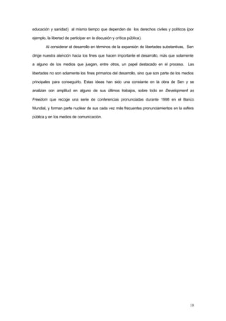 18
educación y sanidad) al mismo tiempo que dependen de los derechos civiles y políticos (por
ejemplo, la libertad de participar en la discusión y crítica pública).
Al considerar el desarrollo en términos de la expansión de libertades substantivas, Sen
dirige nuestra atención hacia los fines que hacen importante el desarrollo, más que solamente
a alguno de los medios que juegan, entre otros, un papel destacado en el proceso. Las
libertades no son solamente los fines primarios del desarrollo, sino que son parte de los medios
principales para conseguirlo. Estas ideas han sido una constante en la obra de Sen y se
analizan con amplitud en alguno de sus últimos trabajos, sobre todo en Development as
Freedom que recoge una serie de conferencias pronunciadas durante 1998 en el Banco
Mundial, y forman parte nuclear de sus cada vez más frecuentes pronunciamientos en la esfera
pública y en los medios de comunicación.
 