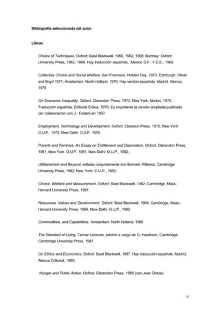 19
Bibliografía seleccionada del autor
Libros:
Choice of Techniques, Oxford: Basil Blackwell, 1960, 1962, 1968; Bombay: Oxford
University Press, 1962, 1968. Hay traducción española, México D.F.: F.C.E., 1969.
Collective Choice and Social Welfare, San Francisco: Holden Day, 1970; Edinburgh: Oliver
and Boyd 1971; Amsterdam: North-Holland, 1979. Hay versión española, Madrid, Alianza,
1976
On Economic Inequality, Oxford: Clarendon Press, 1973; New York: Norton, 1975.
Traducción española: Editorial Critica, 1979; Es importante la versión ampliada publicada
(en colaboración con J. Foster) en 1997.
Employment, Technology and Development, Oxford: Claredon Press, 1975; New York:
O.U.P., 1975; New Delhi: O.U.P. 1976.
Povertv and Famines: An Essay on Entitlement and Deprivation, Oxford: Clarendon Press,
1981; New York: O.U.P. 1981; New Delhi: O.U.P., 1982;.
Utilitarianism and Beyond, editada conjuntamente con Bernard Williams, Cambridge
University Press, 1982; New York: C.U.P., 1982;
Choice. Welfare and Measurement, Oxford: Basil Blackwell, 1982; Cambridge, Mass.:
Harvard University Press, 1997;
Resources. Values and Develonment, Oxford: Basil Blackwell; 1984; Cambridge, Mass.:
Harvard University Press, 1984; New Delhi: O.U.P., 1985
Commodities; and Capabilities, Amsterdam: North-Holland, 1985
The Standard of Living, Tanner Lectures, edición a cargo de G. Hawthorn, Cambridge:
Cambridge University Press, 1987
On Ethics and Economics, Oxford: Basil Blackwell, 1987. Hay traducción española, Madrid,
Alianza Editorial, 1989;
Hunger and Public Action, Oxford: Clarendon Press, 1989 (con Jean Dréze).
 