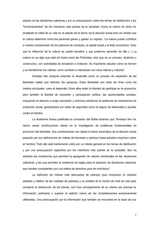 2
estudio de las decisiones colectivas y por su preocupación sobre los temas de distribución y los
"funcionamientos" de los miembros más pobres de la sociedad. Como el mismo ha dicho ha
empleado la mitad de su vida en el estudio de la teoría de la elección social pero sin olvidar que
la cultura determina como las personas ganan y gastan su ingreso. “La cultura puede contribuir
a nuestra comprensión de los patrones de conducta, el capital social y el éxito económico. Creo
que la influencia de la cultura se puede transferir y que podemos aprender de ella (...) La
cultura no es algo que está ahí fuera como las Pirámides, sino que es un proceso, dinámico y
constructivo, con actividades de emulación e imitación. Es importante estudiar cómo se forman
y se transforman los valores, como cambian e interactuan con otros valores y culturas".
Amartya Sen propone entender el desarrollo como un proceso de expansión de las
libertades reales que disfrutan las personas. Estas libertades son tanto los fines como los
medios principales para el desarrollo. Entre ellos están la libertad de participar en la economía,
pero también la libertad de expresión y participación política, las oportunidades sociales,
incluyendo el derecho a exigir educación y servicios sanitarios; la existencia de mecanismos de
protección social, garantizados por redes de seguridad como el seguro de desempleo y ayudas
contra el hambre.
La Academia Sueca justificaba la concesión del Nobel diciendo que "Amartya Sen ha
hecho varias contribuciones claves en la investigación de problemas fundamentales en
economía del bienestar. Sus contribuciones van desde la teoría axiomática de la elección social
pasando por sus definiciones de índices de bienestar y pobreza hasta estudios empíricos sobre
el hambre. Todo ello está fuertemente unido por un interés general en los temas de distribución
y por una preocupación específica por los miembros más pobres de la sociedad. Sen ha
aclarado las condiciones que permiten la agregación de valores individuales en las decisiones
colectivas, y las que permiten la existencia de reglas para la adopción de decisiones colectivas
que resulten consistentes con una esfera de derechos para los individuos."
La definición de índices más adecuados de pobreza (que incorporan el carácter
absoluto y relativo de las medidas de pobreza) y su análisis de la noción de nivel de vida para
comparar la distribución de los bienes, son fruto principalmente de su interés por precisar la
información pertinente y superar el estricto marco de las consideraciones exclusivamente
utilitaristas. Una preocupación por la información que también se encuentra en la base de sus
 