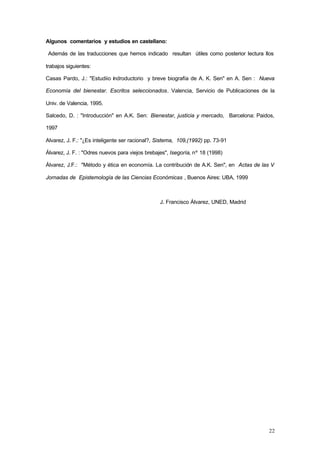 22
Algunos comentarios y estudios en castellano:
Además de las traducciones que hemos indicado resultan útiles como posterior lectura llos
trabajos siguientes:
Casas Pardo, J.: "Estudiio indroductorio y breve biografía de A. K. Sen" en A. Sen : Nueva
Economía del bienestar. Escritos seleccionados. Valencia, Servicio de Publicaciones de la
Univ. de Valencia, 1995.
Salcedo, D. : "Introducción" en A.K. Sen: Bienestar, justicia y mercado, Barcelona: Paidos,
1997
Alvarez, J. F.: "¿Es inteligente ser racional?, Sistema, 109,(1992) pp. 73-91
Álvarez, J. F. : "Odres nuevos para viejos brebajes", Isegoría, nº 18 (1998)
Álvarez, J.F.: "Método y ética en economía. La contribución de A.K. Sen", en Actas de las V
Jornadas de Epistemología de las Ciencias Económicas , Buenos Aires: UBA, 1999
J. Francisco Álvarez, UNED, Madrid
 