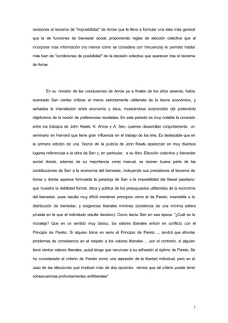 3
revisiones al teorema de "imposibilidad" de Arrow que le lleva a formular una idea más general
que la de funciones de bienestar social, proponiendo reglas de elección colectiva que al
incorporar más información (no menos como se considera con frecuencia) le permitió hablar
más bien de "condiciones de posibilidad" de la decisión colectiva que aparecen tras el teorema
de Arrow.
En su revisión de las conclusiones de Arrow ya a finales de los años sesenta, había
avanzado Sen ciertas críticas al marco estrictamente utilitarista de la teoría económica, y
señalaba la interrelación entre economía y ética, mostrándose sorprendido del pretendido
objetivismo de la noción de preferencias reveladas. En este periodo es muy notable la conexión
entre los trabajos de John Rawls, K. Arrow y A. Sen, quienes desarrollan conjuntamente un
seminario en Harvard que tiene gran influencia en el trabajo de los tres. Es destacable que en
la primera edición de una Teoría de la justicia de John Rawls aparezcan en muy diversos
lugares referencias a la obra de Sen y, en particular, a su libro Elección colectiva y bienestar
social donde, además de su importancia como manual, se reúnen buena parte de las
contribuciones de Sen a la economía del bienestar, incluyendo sus precisiones al teorema de
Arrow y donde aparece formulada la paradoja de Sen o la imposiblidad del liberal paretiano
que muestra la debilidad formal, ética y política de los presupuestos utilitaristas de la economía
del bienestar, pues resulta muy difícil mantener principios como el de Pareto, insensible a la
distribución de bienestar, y exigencias liberales mínimas (existencia de una mínima esfera
privada en la que el individudo resulte decisivo). Como decía Sen en esa época: "¿Cuál es la
moraleja? Que en un sentido muy básico, los valores liberales entran en conflicto con el
Principio de Pareto. Si alquien toma en serio el Principio de Pareto ... tendrá que afrontar
problemas de consistencia en el respeto a los valores liberales ... por el contrario, si alguien
tiene ciertos valores liberales, quizá tenga que renunciar a su adhesión al óptimo de Pareto. Se
ha considerado el criterio de Pareto como una expresión de la libertad individual, pero en el
caso de las elecciones que implican más de dos opciones vemos que tal criterio puede tener
consecuencias profundamentes antiliberales"
 