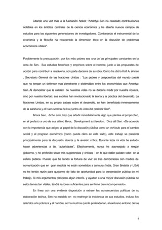 4
Citando una vez más a la fundación Nobel: "Amartya Sen ha realizado contribuciones
notables en los ámbitos centrales de la ciencia económica y ha abierto nuevos campos de
estudios para las siguientes generaciones de investigadores. Combinando el instrumental de la
economía y la filosofía ha recuperado la dimensión ética en la discusión de problemas
económicos vitales".
Posiblemente la preocupación por los más pobres sea una de las principales constantes en la
obra de Sen. Sus estudios históricos y empíricos sobre el hambre, junto a las propuestas de
acción para contribuir a resolverla, son parte decisiva de su obra. Como ha dicho Kofi A. Annan
, Secretario General de las Naciones Unidas : "Los pobres y desposeídos del mundo puede
que no tengan un defensor más penetrante y sistemático entre los economistas que Amartya
Sen. Al demostrar que la calidad de nuestras vidas no se debería medir por nuestra riqueza,
sino por nuestra libertad, sus escritos han revolucionado la teoría y la práctica del desarrollo. La
Naciones Unidas, en su propio trabajo sobre el desarrollo, se han beneficiado inmensamente
de la sabiduría y el buen sentido de los puntos de vista del profesor Sen".
Ahora bien, dicho esto, hay que añadir inmediatamente algo que plantea el propio Sen,
en el prefacio a uno de sus ultimo libros, Development as freedom. Dice allí Sen: «De acuerdo
con la importancia que asigno al papel de la discusión pública como un vehículo para el cambio
social y el progreso económico (como queda claro en este texto), este trabajo se presenta
principalmente para la discusión abierta y la revisión crítica. Durante toda mi vida he evitado
hacer advertencias a las "autoridades". Efectivamente, nunca he aconsejado a ningún
gobierno, y he preferido situar mis sugerencias y críticas - en lo que están puedan valer- en la
esfera pública. Puesto que he tenido la fortuna de vivir en tres democracias con medios de
comunicación que en gran medida no están sometidos a censura (India, Gran Bretaña y USA)
no he tenido razón para quejarme de falta de oportunidad para la presentación pública de mi
trabajo. Si mis argumentos provocan algún interés, y ayudan a una mayor discusión pública de
estos temas tan vitales, tendré razones suficientes para sentirme bien recompensado».
En línea con una evidente disposición a extraer las consecuencias políticas de su
elaboración teórica, Sen ha insistido en no restringir la incidencia de sus estudios, incluso los
referidos a la pobreza y el hambre, como muchos quizás pretenderían, al exclusivo entorno de los
 