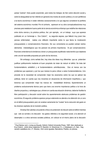 5
países "pobres". Esto puede sorprender, pero todos los trabajos de Sen sobre elección social y
sobre la desigualdad se han referido en general a los modos de acción pública y no son periféricos
a la teoría económica ni están referidos exclusivamente a lo que algunos consideran la periferia
del sistema económico mundial. Por el contrario, aparecen en su obra conceptualizaciones muy
precisas para reelaborar buena parte de la ciencia económica al tiempo que redefine las relaciones
entre dicha ciencia y la práctica política. Así, por ejemplo, en un trabajo suyo que aparece
publicado en un homenaje a Eva Colorni1
, su segunda esposa, que falleció muy joven tras
penosa enfermedad, realiza una reflexión importante sobre lo que llama la moderación
presupuestaria o conservadurismo financiero. De sus comentarios se pueden extraer ciertos
elementos metodológicos que me parecen de primera importancia. Si por conservadurismo
financiero entendemos la tendencia a tener un presupuesto equilibrado nada tendría que objetarse
ante una tal razonable propuesta por parte de los técnicos.
Sin embargo, como señala Sen, hay otras dos ideas muy diferentes que se pretenden
justificar políticamente mediante el buen propósito de tratar de reducir el déficit. Se trata del
fundamentalismo antidéficit y el fundamentalismo antiinflacionista. Dos al menos son los
problemas que aparecen y por los que merece la pena criticar a estos fundamentalismos. Uno
procede de la necesidad de comprender mejor los escenarios sobre los que se aplican las
políticas, tener en cuenta que nos movemos en situaciones de información imperfecta y que
tenemos que comprender mejor los marcos de inestabilidad dinámica. Aparentemente un
problema exclusivamente técnico pero que tiene una enorme importancia política a la hora de
diseñar proyectos y estrategias que, al tener en cuenta esa situación dinámica, deberían facilitar la
libre participación y discusión social sobre los aparentemente abstrusos problemas de gestión
económica. El segundo problema aparece porque solamente se atiende a la obtención de un cero
en el déficit presupuestario pero sin analizar seriamente los "costes" de la reducción del gasto en
los diversos capítulos de la inversión pública.
Amartya Sen plantea una potente crítica a la pretensión de discutir sobre el déficit mientras
que solo se somete a la discusión los gastos referidos a la seguridad social, a la atención al
desempleo o a otros servicios sociales públicos, sin colocar en el mismo plano de la discusión
1
Paul Barker (ed.): Living as Equals, Oxford, Oxford University Press, 1997, libro dedicado a
Eva Colorni , entre otros colaboran R. Dworkin, A. Hirschman, E. J. Hobsbawn y A. Sen. Hay
versión castellana de J. F. Álvarez, Vivir como iguales, Barcelona, Paidós, en prensa.
 