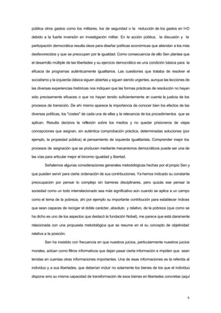 6
pública otros gastos como los militares, los de seguridad o la reducción de los gastos en I+D
debido a la fuerte inversión en investigación militar. En la acción pública, la discusión y la
participación democrática resulta clave para diseñar políticas económicas que atiendan a los más
desfavorecidos y que se preocupen por la igualdad. Como consecuencia de ello Sen plantea que
el desarrollo múltiple de las libertades y su ejercicio democrático es una condición básica para la
eficacia de programas auténticamente igualitarios. Las cuestiones que trataba de resolver el
socialismo y la izquierda clásica siguen abiertas y siguen siendo urgentes, aunque las lecciones de
las diversas experiencias históricas nos indiquen que las formas prácticas de resolución no hayan
sido precisamente eficaces o que no hayan tenido suficientemente en cuenta la justicia de los
procesos de transición. De ahí mismo aparece la importancia de conocer bien los efectos de las
diversas políticas, los "costes" de cada una de ellas y la relevancia de los procedimientos que se
aplican. Resulta decisiva la reflexión sobre los medios y no quedar prisioneros de viejas
concepciones que asignan, sin auténtica comprobación práctica, determinadas soluciones (por
ejemplo, la propiedad pública) al pensamiento de izquierda igualitarista. Comprender mejor los
procesos de asignación que se producen mediante mecanismos democráticos puede ser una de
las vías para articular mejor el binomio igualdad y libertad.
Señalemos algunas consideraciones generales metodológicas hechas por el propio Sen y
que pueden servir para cierta ordenación de sus contribuciones. Ya hemos indicado su constante
preocupación por pensar lo complejo sin barreras disciplinares, pero quizás ese pensar la
sociedad como un todo interrelacionado sea más significativo aún cuando se aplica a un campo
como el tema de la pobreza, ahí por ejemplo su importante contribución para establecer índices
que sean capaces de recoger el doble carácter, absoluto y relativo, de la pobreza (que como se
ha dicho es uno de los aspectos que destacó la fundación Nobel), me parece que está claramente
relacionada con una propuesta metodológica que se resume en el su concepto de objetividad
relativa a la posición.
Sen ha insistido con frecuencia en que nuestros juicios, particularmente nuestros juicios
morales, actúan como filtros informativos que dejan pasar cierta información e impiden que sean
tenidas en cuentas otras informaciones importantes. Una de esas informaciones es la referida al
individuo y a sus libertades, que deberían incluir no solamente los bienes de los que el individuo
dispone sino su misma capacidad de transformación de esos bienes en libertades concretas (aquí
 