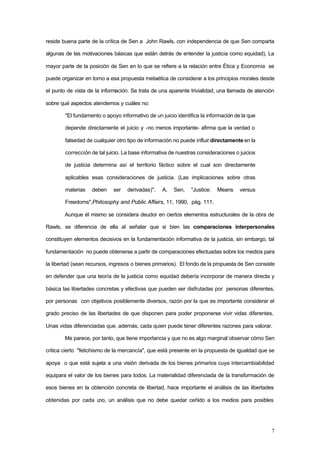 7
reside buena parte de la crítica de Sen a John Rawls, con independencia de que Sen comparta
algunas de las motivaciones básicas que están detrás de entender la justicia como equidad). La
mayor parte de la posición de Sen en lo que se refiere a la relación entre Ética y Economía se
puede organizar en torno a esa propuesta metaética de considerar a los principios morales desde
el punto de vista de la información. Se trata de una aparente trivialidad, una llamada de atención
sobre qué aspectos atendemos y cuáles no:
"El fundamento o apoyo informativo de un juicio identifica la información de la que
depende directamente el juicio y -no menos importante- afirma que la verdad o
falsedad de cualquier otro tipo de información no puede influir directamente en la
corrección de tal juicio. La base informativa de nuestras consideraciones o juicios
de justicia determina así el territorio fáctico sobre el cual son directamente
aplicables esas consideraciones de justicia. (Las implicaciones sobre otras
materias deben ser derivadas)". A. Sen, "Justice: Means versus
Freedoms",Philosophy and Public Affairs, 11, 1990, pág. 111.
Aunque él mismo se considera deudor en ciertos elementos estructurales de la obra de
Rawls, se diferencia de ella al señalar que si bien las comparaciones interpersonales
constituyen elementos decisivos en la fundamentación informativa de la justicia, sin embargo, tal
fundamentación no puede obtenerse a partir de comparaciones efectuadas sobre los medios para
la libertad (sean recursos, ingresos o bienes primarios). El fondo de la propuesta de Sen consiste
en defender que una teoría de la justicia como equidad debería incorporar de manera directa y
básica las libertades concretas y efectivas que pueden ser disfrutadas por personas diferentes,
por personas con objetivos posiblemente diversos, razón por la que es importante considerar el
grado preciso de las libertades de que disponen para poder proponerse vivir vidas diferentes.
Unas vidas diferenciadas que, además, cada quien puede tener diferentes razones para valorar.
Me parece, por tanto, que tiene importancia y que no es algo marginal observar cómo Sen
critica cierto "fetichismo de la mercancía", que está presente en la propuesta de igualdad que se
apoya o que está sujeta a una visión derivada de los bienes primarios cuya intercambiabilidad
equipara el valor de los bienes para todos. La materialidad diferenciada de la transformación de
esos bienes en la obtención concreta de libertad, hace importante el análisis de las libertades
obtenidas por cada uno, un análisis que no debe quedar ceñido a los medios para posibles
 