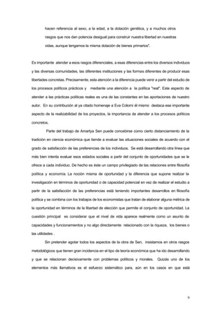 9
hacen referencia al sexo, a la edad, a la dotación genética, y a muchos otros
rasgos que nos dan potencia desigual para construir nuestra libertad en nuestras
vidas, aunque tengamos la misma dotación de bienes primarios".
Es importante atender a esos rasgos diferenciales, a esas diferencias entre los diversos individuos
y las diversas comunidades, las diferentes instituciones y las formas diferentes de producir esas
libertades concretas. Precisamente, esta atención a la diferencia puede venir a partir del estudio de
los procesos políticos prácticos y mediante una atención a la política "real". Este aspecto de
atender a las prácticas políticas reales es una de las constantes en las aportaciones de nuestro
autor. En su contribución al ya citado homenaje a Eva Colorni él mismo destaca ese importante
aspecto de la realizabilidad de los proyectos, la importancia de atender a los procesos políticos
concretos.
Parte del trabajo de Amartya Sen puede concebirse como cierto distanciamiento de la
tradición en ciencia económica que tiende a evaluar las situaciones sociales de acuerdo con el
grado de satisfacción de las preferencias de los individuos. Se está desarrollando otra línea que
más bien intenta evaluar esos estados sociales a partir del conjunto de oportunidades que se le
ofrece a cada individuo. De hecho es éste un campo privilegiado de las relaciones entre filosofía
política y economía. La noción misma de oportunidad y la diferencia que supone realizar la
investigación en términos de oportunidad o de capacidad potencial en vez de realizar el estudio a
partir de la satisfacción de las preferencias está teniendo importantes desarrollos en filosofía
política y se combina con los trabajos de los economistas que tratan de elaborar alguna métrica de
la oportunidad en términos de la libertad de elección que permite el conjunto de oportunidad. La
cuestión principal es considerar que el nivel de vida aparece realmente como un asunto de
capacidades y funcionamientos y no algo directamente relacionado con la riqueza, los bienes o
las utilidades .
Sin pretender agotar todos los aspectos de la obra de Sen, insistamos en otros rasgos
metodológicos que tienen gran incidencia en el tipo de teoría económica que ha ido desarrollando
y que se relacionan decisivamente con problemas políticos y morales. Quizás uno de los
elementos más llamativos es el esfuerzo sistemático para, aún en los casos en que está
 