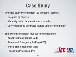 Case Study
• Two case study systems from IEE (industrial partner)
• Designed by experts
• Manually tested for more than six months
• Different rules to integrated feature actuator commands
• Both systems consist of four self-driving features
• Adaptive Cruise Control (ACC)
• Automated Emergency Braking (AEB)
• Trafﬁc Sign Recognition (TSR)
• Pedestrian Protection (PP)
!22
 