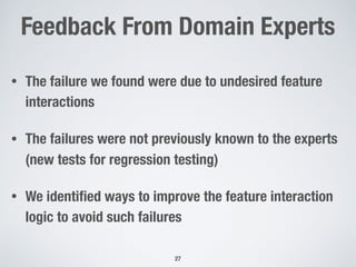 Feedback From Domain Experts
• The failure we found were due to undesired feature
interactions
• The failures were not previously known to the experts
(new tests for regression testing)
• We identiﬁed ways to improve the feature interaction
logic to avoid such failures
!27
 