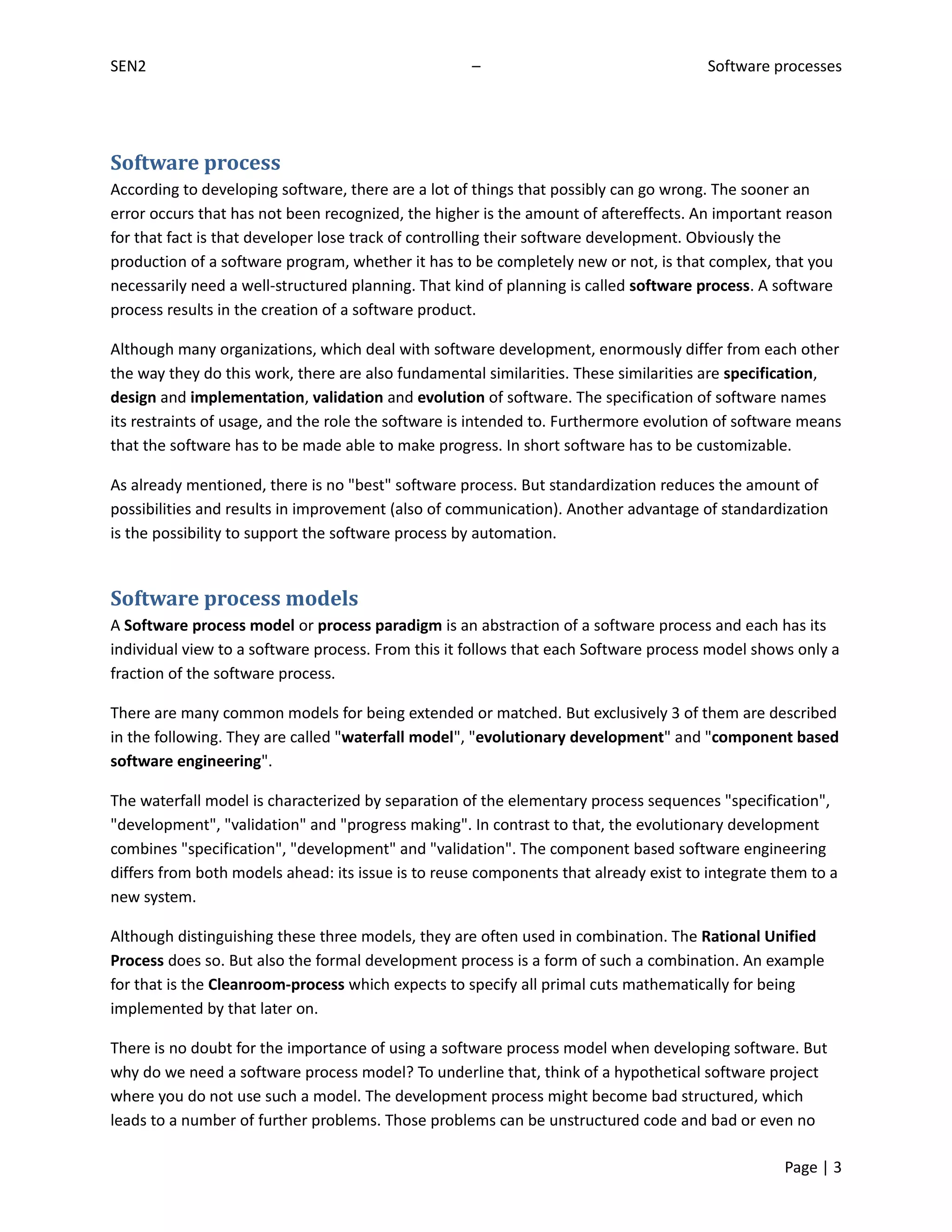 SEN2                                                –                                  Software processes




Software process
According to developing software, there are a lot of things that possibly can go wrong. The sooner an
error occurs that has not been recognized, the higher is the amount of aftereffects. An important reason
for that fact is that developer lose track of controlling their software development. Obviously the
production of a software program, whether it has to be completely new or not, is that complex, that you
necessarily need a well-structured planning. That kind of planning is called software process. A software
process results in the creation of a software product.

Although many organizations, which deal with software development, enormously differ from each other
the way they do this work, there are also fundamental similarities. These similarities are specification,
design and implementation, validation and evolution of software. The specification of software names
its restraints of usage, and the role the software is intended to. Furthermore evolution of software means
that the software has to be made able to make progress. In short software has to be customizable.

As already mentioned, there is no "best" software process. But standardization reduces the amount of
possibilities and results in improvement (also of communication). Another advantage of standardization
is the possibility to support the software process by automation.


Software process models
A Software process model or process paradigm is an abstraction of a software process and each has its
individual view to a software process. From this it follows that each Software process model shows only a
fraction of the software process.

There are many common models for being extended or matched. But exclusively 3 of them are described
in the following. They are called "waterfall model", "evolutionary development" and "component based
software engineering".

The waterfall model is characterized by separation of the elementary process sequences "specification",
"development", "validation" and "progress making". In contrast to that, the evolutionary development
combines "specification", "development" and "validation". The component based software engineering
differs from both models ahead: its issue is to reuse components that already exist to integrate them to a
new system.

Although distinguishing these three models, they are often used in combination. The Rational Unified
Process does so. But also the formal development process is a form of such a combination. An example
for that is the Cleanroom-process which expects to specify all primal cuts mathematically for being
implemented by that later on.

There is no doubt for the importance of using a software process model when developing software. But
why do we need a software process model? To underline that, think of a hypothetical software project
where you do not use such a model. The development process might become bad structured, which
leads to a number of further problems. Those problems can be unstructured code and bad or even no

                                                                                                  Page | 3
 