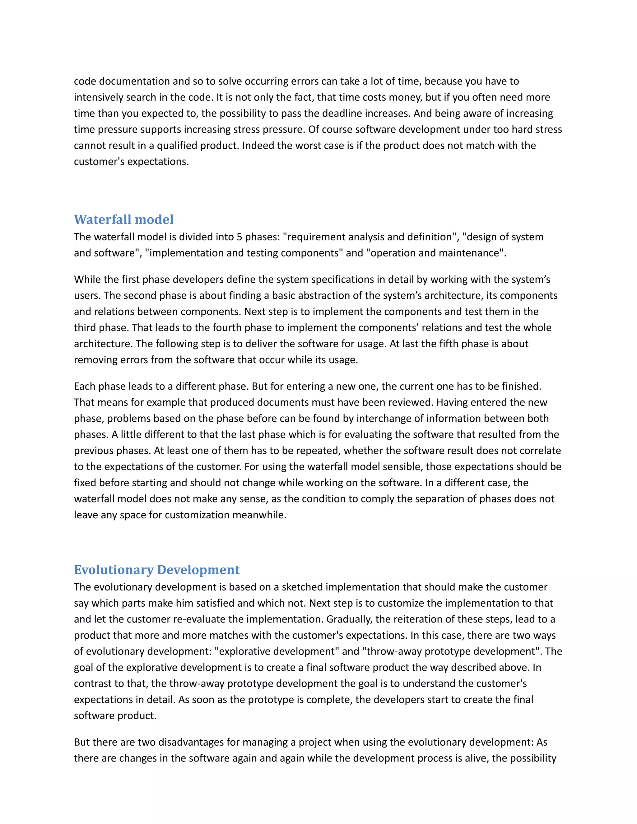 code documentation and so to solve occurring errors can take a lot of time, because you have to
intensively search in the code. It is not only the fact, that time costs money, but if you often need more
time than you expected to, the possibility to pass the deadline increases. And being aware of increasing
time pressure supports increasing stress pressure. Of course software development under too hard stress
cannot result in a qualified product. Indeed the worst case is if the product does not match with the
customer's expectations.




Waterfall model
The waterfall model is divided into 5 phases: "requirement analysis and definition", "design of system
and software", "implementation and testing components" and "operation and maintenance".

While the first phase developers define the system specifications in detail by working with the system’s
users. The second phase is about finding a basic abstraction of the system’s architecture, its components
and relations between components. Next step is to implement the components and test them in the
third phase. That leads to the fourth phase to implement the components’ relations and test the whole
architecture. The following step is to deliver the software for usage. At last the fifth phase is about
removing errors from the software that occur while its usage.

Each phase leads to a different phase. But for entering a new one, the current one has to be finished.
That means for example that produced documents must have been reviewed. Having entered the new
phase, problems based on the phase before can be found by interchange of information between both
phases. A little different to that the last phase which is for evaluating the software that resulted from the
previous phases. At least one of them has to be repeated, whether the software result does not correlate
to the expectations of the customer. For using the waterfall model sensible, those expectations should be
fixed before starting and should not change while working on the software. In a different case, the
waterfall model does not make any sense, as the condition to comply the separation of phases does not
leave any space for customization meanwhile.



Evolutionary Development
The evolutionary development is based on a sketched implementation that should make the customer
say which parts make him satisfied and which not. Next step is to customize the implementation to that
and let the customer re-evaluate the implementation. Gradually, the reiteration of these steps, lead to a
product that more and more matches with the customer's expectations. In this case, there are two ways
of evolutionary development: "explorative development" and "throw-away prototype development". The
goal of the explorative development is to create a final software product the way described above. In
contrast to that, the throw-away prototype development the goal is to understand the customer's
expectations in detail. As soon as the prototype is complete, the developers start to create the final
software product.

But there are two disadvantages for managing a project when using the evolutionary development: As
there are changes in the software again and again while the development process is alive, the possibility
 