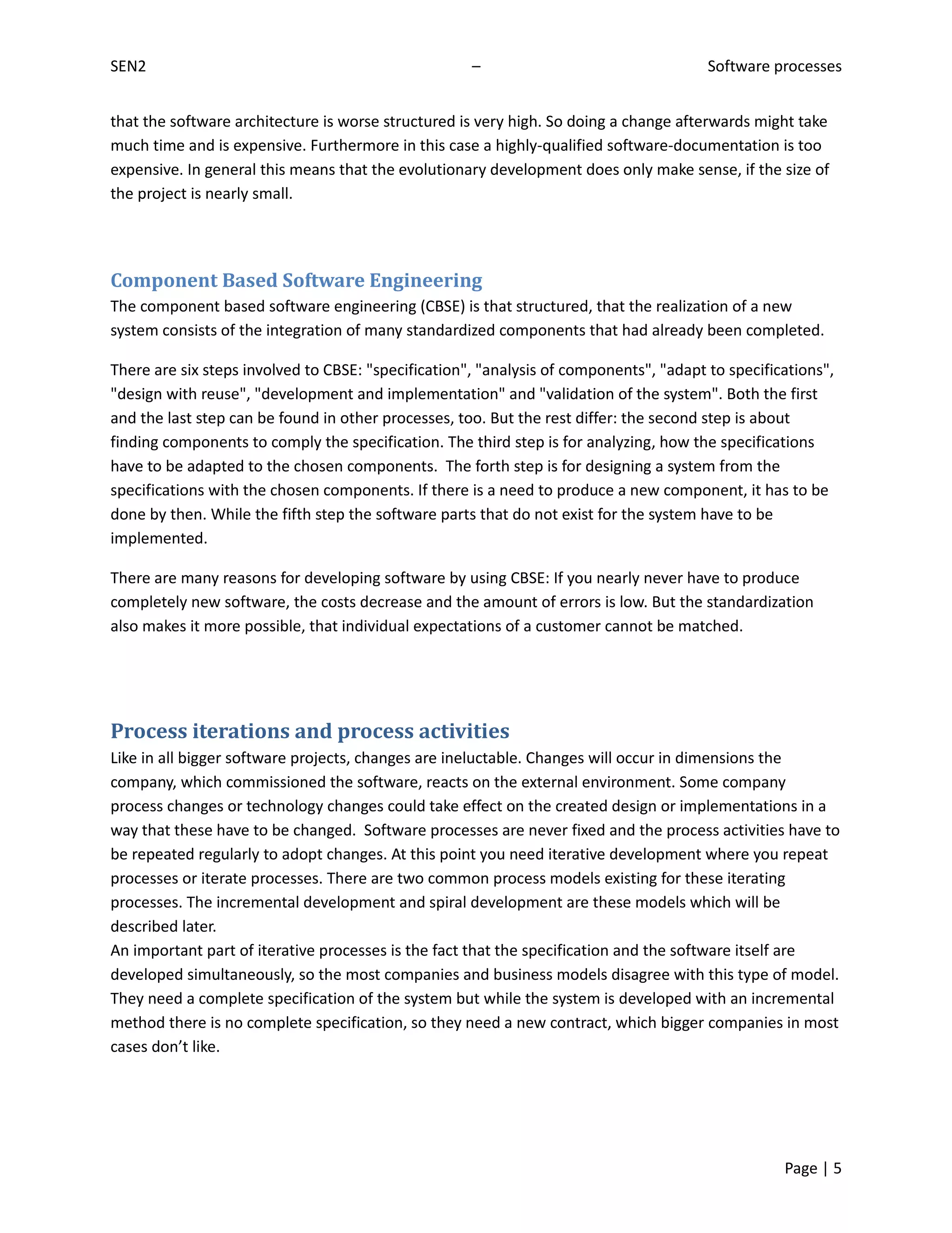 SEN2                                                 –                                  Software processes


that the software architecture is worse structured is very high. So doing a change afterwards might take
much time and is expensive. Furthermore in this case a highly-qualified software-documentation is too
expensive. In general this means that the evolutionary development does only make sense, if the size of
the project is nearly small.




Component Based Software Engineering
The component based software engineering (CBSE) is that structured, that the realization of a new
system consists of the integration of many standardized components that had already been completed.

There are six steps involved to CBSE: "specification", "analysis of components", "adapt to specifications",
"design with reuse", "development and implementation" and "validation of the system". Both the first
and the last step can be found in other processes, too. But the rest differ: the second step is about
finding components to comply the specification. The third step is for analyzing, how the specifications
have to be adapted to the chosen components. The forth step is for designing a system from the
specifications with the chosen components. If there is a need to produce a new component, it has to be
done by then. While the fifth step the software parts that do not exist for the system have to be
implemented.

There are many reasons for developing software by using CBSE: If you nearly never have to produce
completely new software, the costs decrease and the amount of errors is low. But the standardization
also makes it more possible, that individual expectations of a customer cannot be matched.




Process iterations and process activities
Like in all bigger software projects, changes are ineluctable. Changes will occur in dimensions the
company, which commissioned the software, reacts on the external environment. Some company
process changes or technology changes could take effect on the created design or implementations in a
way that these have to be changed. Software processes are never fixed and the process activities have to
be repeated regularly to adopt changes. At this point you need iterative development where you repeat
processes or iterate processes. There are two common process models existing for these iterating
processes. The incremental development and spiral development are these models which will be
described later.
An important part of iterative processes is the fact that the specification and the software itself are
developed simultaneously, so the most companies and business models disagree with this type of model.
They need a complete specification of the system but while the system is developed with an incremental
method there is no complete specification, so they need a new contract, which bigger companies in most
cases don’t like.




                                                                                                   Page | 5
 