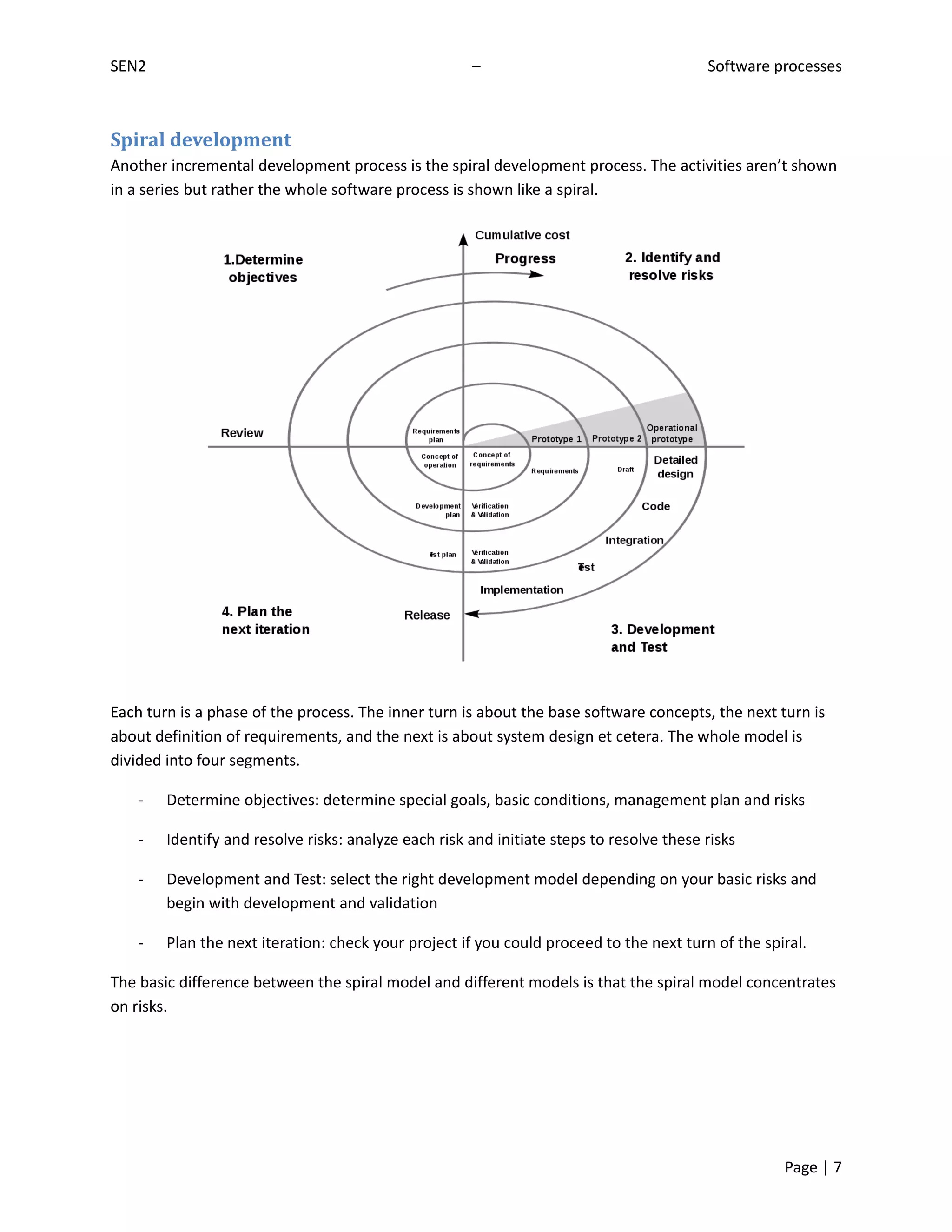 SEN2                                                  –                                   Software processes



Spiral development
Another incremental development process is the spiral development process. The activities aren’t shown
in a series but rather the whole software process is shown like a spiral.




Each turn is a phase of the process. The inner turn is about the base software concepts, the next turn is
about definition of requirements, and the next is about system design et cetera. The whole model is
divided into four segments.

    -   Determine objectives: determine special goals, basic conditions, management plan and risks

    -   Identify and resolve risks: analyze each risk and initiate steps to resolve these risks

    -   Development and Test: select the right development model depending on your basic risks and
        begin with development and validation

    -   Plan the next iteration: check your project if you could proceed to the next turn of the spiral.

The basic difference between the spiral model and different models is that the spiral model concentrates
on risks.




                                                                                                    Page | 7
 