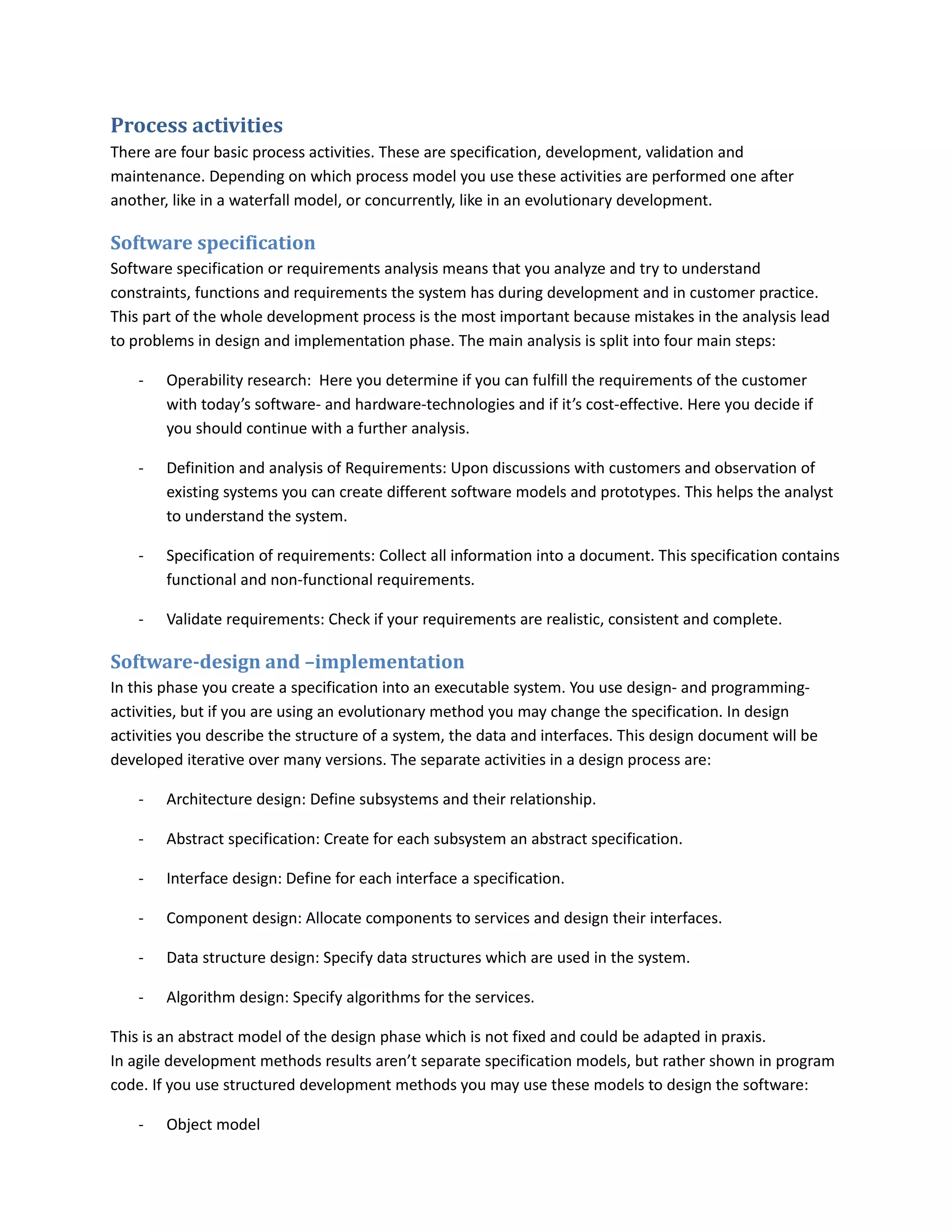 Process activities
There are four basic process activities. These are specification, development, validation and
maintenance. Depending on which process model you use these activities are performed one after
another, like in a waterfall model, or concurrently, like in an evolutionary development.

Software specification
Software specification or requirements analysis means that you analyze and try to understand
constraints, functions and requirements the system has during development and in customer practice.
This part of the whole development process is the most important because mistakes in the analysis lead
to problems in design and implementation phase. The main analysis is split into four main steps:

    -   Operability research: Here you determine if you can fulfill the requirements of the customer
        with today’s software- and hardware-technologies and if it’s cost-effective. Here you decide if
        you should continue with a further analysis.

    -   Definition and analysis of Requirements: Upon discussions with customers and observation of
        existing systems you can create different software models and prototypes. This helps the analyst
        to understand the system.

    -   Specification of requirements: Collect all information into a document. This specification contains
        functional and non-functional requirements.

    -   Validate requirements: Check if your requirements are realistic, consistent and complete.

Software-design and –implementation
In this phase you create a specification into an executable system. You use design- and programming-
activities, but if you are using an evolutionary method you may change the specification. In design
activities you describe the structure of a system, the data and interfaces. This design document will be
developed iterative over many versions. The separate activities in a design process are:

    -   Architecture design: Define subsystems and their relationship.

    -   Abstract specification: Create for each subsystem an abstract specification.

    -   Interface design: Define for each interface a specification.

    -   Component design: Allocate components to services and design their interfaces.

    -   Data structure design: Specify data structures which are used in the system.

    -   Algorithm design: Specify algorithms for the services.

This is an abstract model of the design phase which is not fixed and could be adapted in praxis.
In agile development methods results aren’t separate specification models, but rather shown in program
code. If you use structured development methods you may use these models to design the software:

    -   Object model
 