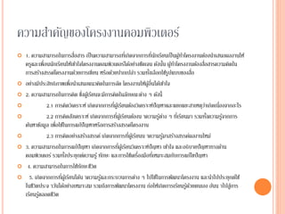 ความสาคัญของโครงงานคอมพิวเตอร์
 1. ความสามารถในการสื่อสาร เป็นความสามารถที่เกิดจากการที่นักเรียนเป็นผู้ทาโครงงานต้องนาเสนอผลงานให้
ครูและเพื่อนนักเรียนให้เข้าใจโครงงานคอมพิวเตอร์ได้อย่างชัดเจน ดังนั้น ผู้ทาโครงงานต้องสื่อสารความคิดใน
การสร้างสรรค์โครงงานด้วยการเขียน หรือด้วยปากเปล่า รวมทั้งเลือกใช้รูปแบบของสื่อ
 อย่างมีประสิทธิภาพเพื่อนาเสนอแนวคิดในการจัด โครงงานให้ผู้อื่นได้เข้าใจ
 2. ความสามารถในการคิด ซึ่งผู้เรียนจะมีการคิดในลักษณะต่าง ๆ ดังนี้
 2.1 การคิดวิเคราะห์ เกิดจากการที่ผู้เรียนต้องวิเคราะห์ปัญหาและแยกแยะสาเหตุว่าเกิดเนื่องจากอะไร
 2.2 การคิดสังเคราะห์ เกิดจากการที่ผู้เรียนต้องน าความรู้ต่าง ๆ ที่เรียนมา รวมทั้งความรู้จากการ
ค้นหาข้อมูล เพื่อใช้ในการแก้ปัญหาหรือการสร้างสรรค์โครงงาน
 2.3 การคิดอย่างสร้างสรรค์ เกิดจากการที่ผู้เรียนน าความรู้มาสร้างสรรค์ผลงานใหม่
 3. ความสามารถในการแก้ปัญหา เกิดจากการที่ผู้เรียนวิเคราะห์ปัญหา เข้าใจ และอธิบายปัญหาทางด้าน
คอมพิวเตอร์ รวมทั้งประยุกต์ความรู้ ทักษะ และการใช้เครื่องมือที่เหมาะสมกับการแก้ไขปัญหา
 4. ความสามารถในการใช้ทักษะชีวิต
 5. เกิดจากการที่ผู้เรียนได้น าความรู้และกระบวนการต่าง ๆ ไปใช้ในการพัฒนาโครงงาน และนาไปประยุกต์ใช้
ในชีวิตประจ าวันได้อย่างเหมาะสม รวมถึงการพัฒนาโครงงาน ก่อให้เกิดการเรียนรู้ด้วยตนเอง อันน าไปสู่การ
เรียนรู้ตลอดชีวิต
 