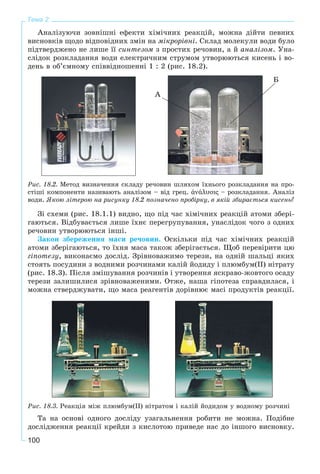 100
Тема 2
Àíàëіçóþ÷è çîâíіøíі åôåêòè õіìі÷íèõ ðåàêöіé, ìîæíà äіéòè ïåâíèõ
âèñíîâêіâ ùîäî âіäïîâіäíèõ çìіí íà ìіêðîðіâíі. Ñêëàä ìîëåêóëè âîäè áóëî
ïіäòâåðäæåíî íå ëèøå її ñèíòåçîì ç ïðîñòèõ ðå÷îâèí, à é àíàëіçîì. Óíà-
ñëіäîê ðîçêëàäàííÿ âîäè åëåêòðè÷íèì ñòðóìîì óòâîðþþòüñÿ êèñåíü і âî-
äåíü â îá’єìíîìó ñïіââіäíîøåííі 1 : 2 (ðèñ. 18.2).
À
Á
Ðèñ. 18.2. Ìåòîä âèçíà÷åííÿ ñêëàäó ðå÷îâèí øëÿõîì їõíüîãî ðîçêëàäàííÿ íà ïðî-
ñòіøі êîìïîíåíòè íàçèâàþòü àíàëіçîì – âіä ãðåö. άνάλυσις – ðîçêëàäàííÿ. Àíàëіç
âîäè. ßêîþ ëіòåðîþ íà ðèñóíêó 18.2 ïîçíà÷åíî ïðîáіðêó, â ÿêіé çáèðàєòüñÿ êèñåíü?
Çі ñõåìè (ðèñ. 18.1.1) âèäíî, ùî ïіä ÷àñ õіìі÷íèõ ðåàêöіé àòîìè çáåðі-
ãàþòüñÿ. Âіäáóâàєòüñÿ ëèøå їõíє ïåðåãðóïóâàííÿ, óíàñëіäîê ÷îãî ç îäíèõ
ðå÷îâèí óòâîðþþòüñÿ іíøі.
Çàêîí çáåðåæåííÿ ìàñè ðå÷îâèí. Îñêіëüêè ïіä ÷àñ õіìі÷íèõ ðåàêöіé
àòîìè çáåðіãàþòüñÿ, òî їõíÿ ìàñà òàêîæ çáåðіãàєòüñÿ. Ùîá ïåðåâіðèòè öþ
ãіïîòåçó, âèêîíàєìî äîñëіä. Çðіâíîâàæèìî òåðåçè, íà îäíіé øàëüöі ÿêèõ
ñòîÿòü ïîñóäèíè ç âîäíèìè ðîç÷èíàìè êàëіé éîäèäó і ïëþìáóì(ІІ) íіòðàòó
(ðèñ. 18.3). Ïіñëÿ çìіøóâàííÿ ðîç÷èíіâ і óòâîðåííÿ ÿñêðàâî-æîâòîãî îñàäó
òåðåçè çàëèøèëèñÿ çðіâíîâàæåíèìè. Îòæå, íàøà ãіïîòåçà ñïðàâäèëàñÿ, і
ìîæíà ñòâåðäæóâàòè, ùî ìàñà ðåàãåíòіâ äîðіâíþє ìàñі ïðîäóêòіâ ðåàêöії.
Ðèñ. 18.3. Ðåàêöіÿ ìіæ ïëþìáóì(ІІ) íіòðàòîì і êàëіé éîäèäîì ó âîäíîìó ðîç÷èíі
Òà íà îñíîâі îäíîãî äîñëіäó óçàãàëüíåííÿ ðîáèòè íå ìîæíà. Ïîäіáíå
äîñëіäæåííÿ ðåàêöії êðåéäè ç êèñëîòîþ ïðèâåäå íàñ äî іíøîãî âèñíîâêó.
 