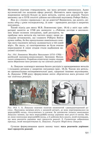 101
Кисень
Ìàòèìåìî ïіäñòàâè ñòâåðäæóâàòè, ùî ìàñà ðå÷îâèí çìåíøèëàñÿ. Àäæå
âóãëåêèñëèé ãàç çàëèøèâ ñôåðó ðåàêöії. Íàòîìіñòü ìàñè ïðîäóêòіâ ïðî-
æàðþâàííÿ ìåòàëіâ áіëüøі çà ìàñè ìåòàëіâ, óçÿòèõ äëÿ ðåàêöіé. Òàêîãî
âèñíîâêó ùå â XVII ñòîëіòòі äіéøîâ àíãëіéñüêèé íàóêîâåöü Ðîáåðò Áîéëü.
ßêà æ ç ãіïîòåç ïðàâèëüíà і ÿê öå äîâåñòè? Âèÿâèëîñÿ, ùî äîñèòü çìі-
íèòè îäíó ç óìîâ åêñïåðèìåíòó. À ñàìå – ïðîâîäèòè äîñëіäè â çàêðèòèõ
ïîñóäèíàõ.
Òàêèé ïіäõіä äàâ çìîãó Ì.Â. Ëîìîíîñîâó (ðèñ. 18.4) ó çâіòі ïðî ëàáî-
ðàòîðíі çàíÿòòÿ çà 1756 ðіê çàïèñàòè: «...Ðîáëåíî äîñëіäè â çàïëàâëå-
íèõ ìіöíî ñêëÿíèõ ïîñóäèíàõ, ùîá äîñëіäèòè, ÷è
ïðèáóâàє âàãà ìåòàëіâ âіä ÷èñòîãî æàðó; öèìè äî-
ñëіäàìè âñòàíîâëåíî, ùî ñëàâíîãî Ðîáåðòà Áîéëÿ
äóìêà õèáíà, áî áåç ïðîïóñêàííÿ çîâíіøíüîãî ïîâі-
òðÿ âàãà ñïàëåíîãî ìåòàëó çàëèøàєòüñÿ â òіé ñàìіé
ìіðі». Íà æàëü, öі ñïîñòåðåæåííÿ íå áóëè â÷àñíî
îïðèëþäíåíі é ëèøå çãîäîì ñòàëè íàäáàííÿì íà-
óêîâîї ñïіëüíîòè.
Ðèñ. 18.4. Ëîìîíîñîâ Ìèõàéëî Âàñèëüîâè÷ (1711–1765) –
ðîñіéñüêèé íàóêîâåöü-åíöèêëîïåäèñò. Çàñíîâíèê Ìîñêîâ-
ñüêîãî óíіâåðñèòåòó. Ðîçðîáëÿâ àòîìіñòè÷íó òåîðіþ, âіäêðèâ
çàêîí çáåðåæåííÿ ìàñè ðå÷îâèí ïіä ÷àñ õіìі÷íèõ ðåàêöіé
À. Ëàâóàçüє âëàñíîðó÷ âèêîíàâ áàãàòî äîñëіäіâ іç ïðîæàðþâàííÿ ìåòàëіâ
і ñêëàäíèõ ðå÷îâèí ó çàêðèòèõ ïîñóäèíàõ (ðèñ. 18.5). Òàêîæ âіí ðåòåëü-
íî ïðîàíàëіçóâàâ åêñïåðèìåíòàëüíі äàíі, îäåðæàíі іíøèìè íàóêîâöÿìè.
À. Ëàâóàçüє 1789 ðîêó ñôîðìóëþâàâ çàêîí çáåðåæåííÿ ìàñè ðå÷îâèí ïіä
÷àñ õіìі÷íèõ ðåàêöіé.
Ðèñ. 18.5. 1. À. Ëàâóàçüє ïîÿñíþє êîëåãàì çíàìåíèòèé «äâàíàäöÿòèäåííèé äî-
ñëіä». Íàóêîâåöü íàãðіâàâ ðòóòü ó çàïàÿíіé ðåòîðòі, äå âîíà ïåðåòâîðþâàëàñÿ íà
ìåðêóðіé(ІІ) îêñèä, ñïîëó÷àþ÷èñü іç êèñíåì. Çà äîïîìîãîþ òî÷íîãî çâàæóâàííÿ
Ëàâóàçüє âèÿâèâ, ùî ìàñà ìåðêóðіé(ІІ) îêñèäó äîðіâíþє ìàñі ðòóòі é êèñíþ. Âіí
íå ëèøå ñèíòåçóâàâ ìåðêóðіé(ІІ) îêñèä, à é çäіéñíèâ éîãî àíàëіç, ÿêèé ïіäòâåðäèâ,
ùî ìàñà ðåàãåíòіâ äîðіâíþє ìàñі ïðîäóêòіâ ðåàêöії. 2. Ñõåìàòè÷íå çîáðàæåííÿ
ïðèëàäó, ÿêèé âèêîðèñòîâóâàâ À. Ëàâóàçüє. Ðèñóíîê Ìàðії-Àííè Ëàâóàçüє
Ñó÷àñíå ôîðìóëþâàííÿ öüîãî çàêîíó òàêå: ìàñà ðåàãåíòіâ äîðіâíþє
ìàñі ïðîäóêòіâ ðåàêöії.
1 2
 