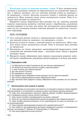102
Тема 2
Êіëüêіñíèé ïіäõіä äî âèâ÷åííÿ ðå÷îâèí і ÿâèù. Ó éîãî íåïåðåñі÷íîìó
çíà÷åííі â íàóêîâîìó ïіçíàííі âè ïåðåñâіä÷èëèñÿ íà êîíêðåòíèõ ïðèêëà-
äàõ. І äіéøëè âèñíîâêó: ïіä ÷àñ õіìі÷íèõ ðåàêöіé àòîìè íå çíèêàþòü і
íå âèíèêàþòü ç íі÷îãî. Çàãàëüíà êіëüêіñòü àòîìіâ ó õіìі÷íіé ðåàêöії íå
çìіíþєòüñÿ. Ìàñà êîæíîãî àòîìà òàêîæ çàëèøàєòüñÿ ñòàëîþ. Òîìó é çà-
ãàëüíà ìàñà ðå÷îâèí íå çìіíþєòüñÿ.
Âіäêðèòòÿ çàêîíó çáåðåæåííÿ ìàñè ðå÷îâèí ïіä ÷àñ õіìі÷íèõ ðåàêöіé
ñïðèÿëî ïîäàëüøîìó ðîçâèòêó õіìі÷íîї íàóêè і âèðîáíèöòâà, ðîçóìіííþ
çàêîíіâ ïðèðîäè òà çâ’ÿçêó ìіæ íèìè. ßê çàñòîñîâóþòü çàêîí çáåðåæåííÿ
ìàñè ïіä ÷àñ ñêëàäàííÿ ðіâíÿíü õіìі÷íèõ ðåàêöіé, âè äіçíàєòåñÿ ç íàñòóï-
íîãî ïàðàãðàôà.
ÏÐÎ ÃÎËÎÂÍÅ
Ñóòü õіìі÷íîї ðåàêöії ïîëÿãàє â ïåðåãðóïóâàííі àòîìіâ. Ïіä ÷àñ õіìі÷-
íèõ ðåàêöіé àòîìè íå çíèêàþòü і íå âèíèêàþòü ç íі÷îãî.
Çàãàëüíà êіëüêіñòü àòîìіâ ó õіìі÷íіé ðåàêöії íå çìіíþєòüñÿ. Ìàñà êîæ-
íîãî àòîìà òàêîæ çàëèøàєòüñÿ ñòàëîþ. Òîìó é çàãàëüíà ìàñà ðå÷îâèí
íå çìіíþєòüñÿ.
Äîñëіäíèêè íà îñíîâі âèÿâëåíèõ çàêîíîìіðíîñòåé ôîðìóëþþòü їõíіé
ñëîâåñíèé àáî ìàòåìàòè÷íèé âèðàç – íàóêîâèé çàêîí. Çàêîí є ôîðìîþ
íàóêîâèõ çíàíü.
Âіäêðèòòÿ çàêîíó çáåðåæåííÿ ìàñè ñïðèÿëî ïîäàëüøîìó ðîçâèòêó õіìі÷-
íîї íàóêè і âèðîáíèöòâà, ðîçóìіííþ çàêîíіâ ïðèðîäè òà çâ’ÿçêó ìіæ íèìè.
Перевірте себе
1. Чи зберігаються атоми й молекули під час хімічних перетворень?
2. Чи змінюється загальна кількість атомів у хімічній реакції?
3. У чому полягає суть хімічної реакції?
4. Що таке аналіз? Синтез?
5. Як перевіряють гіпотези?
6. Хто відкрив закон збереження маси речовин під час хімічних реакцій?
7. Яке сучасне формулювання закону збереження маси?
8. Яке значення мало відкриття закону збереження маси речовин під час хімічних
реакцій?
Застосуйте свої знання й уміння
9. Чому важливо не лише вміти спостерігати та описувати зовнішні ознаки перебігу
хімічних реакцій, а й пояснювати ці явища на рівні структурних одиниць речовин?
10. Чому для спостереження зовнішніх ефектів реакцій потрібно використовувати
для її проведення досить значні кількості речовин?
11. Чому аналіз потрібно підтверджувати синтезом і навпаки?
12. Чому під час хімічних реакцій маса реагентів дорівнює масі продуктів реакції?
13. Чому потрібно вивчати речовини та їхні перетворення не лише на якісному, а й
на кількісному рівні?
14. Чому важливо оприлюднювати результати наукової діяльності?
15. Чим подібні й чим відрізнялися методики проведення дослідів із прожарювання
металів, застосовані Р. Бойлем, М. Ломоносовим, А. Лавуазьє?
16. Чим аналіз відрізняється від синтезу?
 