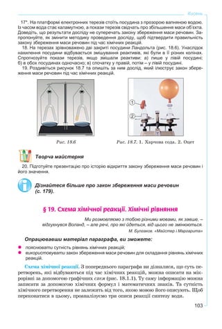 103
Кисень
17*. На платформі електронних терезів стоїть посудина з прозорою вапняною водою.
Із часом вода стає каламутною, а покази терезів свідчать про збільшення маси об’єкта.
Доведіть, що результати досліду не суперечать закону збереження маси речовин. За-
пропонуйте, як змінити методику проведення досліду, щоб підтвердити правильність
закону збереження маси речовин під час хімічних реакцій.
18. На терезах зрівноважено дві закриті посудини Ландольта (рис. 18.6). Унаслідок
нахилення посудини відбувається змішування реактивів, які були в її різних колінах.
Спрогнозуйте покази терезів, якщо змішали реактиви: а) лише у лівій посудині;
б) в обох посудинах одночасно; в) спочатку у правій, потім – у лівій посудині.
19. Роздивіться рисунок 18.7 та опишіть за ним дослід, який ілюструє закон збере-
ження маси речовин під час хімічних реакцій.
Ðèñ. 18.6 Ðèñ. 18.7. 1. Õàð÷îâà ñîäà. 2. Îöåò
Творча майстерня
20. Підготуйте презентацію про історію відкриття закону збереження маси речовин і
його значення.
Дізнайтеся більше про закон збереження маси речовин
(с. 179).
§ 19. Ñõåìà õ³ì³÷íî¿ ðåàêö³¿. Õ³ì³÷í³ ð³âíÿííÿ
Ми розмовляємо з тобою різними мовами, як завше, –
відгукнувся Воланд, – але речі, про які йдеться, від цього не змінюються.
М. Булгаков. «Майстер і Маргарита»
Опрацювавши матеріал параграфа, ви зможете:
пояснювати сутність рівнянь хімічних реакцій;
використовувати закон збереження маси речовин для складання рівнянь хімічних
реакцій.
Ñõåìà õіìі÷íîї ðåàêöії. Ç ïîïåðåäíüîãî ïàðàãðàôà âè äіçíàëèñÿ, ùî ñóòü ïå-
ðåòâîðåíü, ÿêі âіäáóâàþòüñÿ ïіä ÷àñ õіìі÷íèõ ðåàêöіé, ìîæíà îïèñàòè íà ìіê-
ðîðіâíі çà äîïîìîãîþ ãðàôі÷íèõ ñõåì (ðèñ. 18.1.1). Òó ñàìó іíôîðìàöіþ ìîæíà
çàïèñàòè çà äîïîìîãîþ õіìі÷íèõ ôîðìóë і ìàòåìàòè÷íèõ çíàêіâ. Òà ñóòíіñòü
õіìі÷íîãî ïåðåòâîðåííÿ íå çàëåæèòü âіä òîãî, ÿêîþ ìîâîþ éîãî îïèñóþòü. Ùîá
ïåðåêîíàòèñÿ â öüîìó, ïðîàíàëіçóєìî òðè îïèñè ðåàêöії ñèíòåçó âîäè.
1
2
 