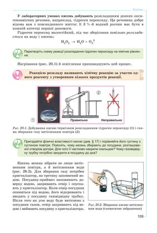 109
Кисень
Ó ëàáîðàòîðíèõ óìîâàõ êèñåíü äîáóâàþòü ðîçêëàäàííÿì äåÿêèõ îêñè-
ãåíîâìіñíèõ ðå÷îâèí, íàïðèêëàä, ãіäðîãåí ïåðîêñèäó. Öÿ ðå÷îâèíà äîáðå
âіäîìà âàì ç ïîâñÿêäåííîãî æèòòÿ: її 3 %-é âîäíèé ðîç÷èí ìàє áóòè â
êîæíіé àïòå÷öі ïåðøîї äîïîìîãè.
Ãіäðîãåí ïåðîêñèä ìàëîñòіéêèé, ïіä ÷àñ çáåðіãàííÿ ïîâіëüíî ðîçêëàäà-
єòüñÿ íà âîäó і êèñåíü:
Перетворіть схему реакції розкладання гідроген пероксиду на хімічне рівнян-
ня.
Íàãðіâàííÿ (ðèñ. 20.1) é îñâіòëåííÿ ïðèøâèäøóþòü öåé ïðîöåñ.
Ðåàêöієþ ðîçêëàäó íàçèâàþòü õіìі÷íó ðåàêöіþ çà ó÷àñòþ îä-
íîãî ðåàãåíòó ç óòâîðåííÿì êіëüêîõ ïðîäóêòіâ ðåàêöії.
1 Правильно Неправильно
2
Ðèñ. 20.1. Äîáóâàííÿ êèñíþ òåðìі÷íèì ðîçêëàäàííÿì ãіäðîãåí ïåðîêñèäó (1) і ñõå-
ìà çáèðàííÿ ãàçó âèòіñíåííÿì ïîâіòðÿ (2)
Пригадайте фізичні властивості кисню (див. § 17) і порівняйте його густину з
густиною повітря. Поясніть, чому кисень збирають до посудини, розташова-
ної отвором догори. Для чого її частково накрили скельцем? Чому газовідвід-
ну трубку потрібно занурити в посудину до дна?
Êèñåíü ìîæíà çіáðàòè íå ëèøå âèòіñ-
íåííÿì ïîâіòðÿ, à é âèòіñíåííÿì âîäè
(ðèñ. 20.2). Äëÿ çáèðàííÿ ãàçó ïîòðіáåí
êðèñòàëіçàòîð, íà òðåòèíó çàïîâíåíèé âî-
äîþ. Ïîñóäèíó-ïðèéìà÷ íàïîâíþþòü äî-
âåðõó âîäîþ, çàêðèâàþòü îòâіð і îïóñêà-
þòü ó êðèñòàëіçàòîð. Êîëè îòâіð ïîñóäèíè
îïèíèòüñÿ ïіä âîäîþ, éîãî âіäêðèâàþòü і
ââîäÿòü ó ïîñóäèíó ãàçîâіäâіäíó òðóáêó.
Ïіñëÿ òîãî ÿê óñþ âîäó áóäå âèòіñíåíî ç
ïîñóäèíè ãàçîì, îòâіð çàêðèâàþòü ïіä âî-
äîþ і âèéìàþòü ïîñóäèíó ç êðèñòàëіçàòîðà.
Ðèñ. 20.2. Çáèðàííÿ êèñíþ âèòіñíåí-
íÿì âîäè (ñõåìàòè÷íå çîáðàæåííÿ)
 