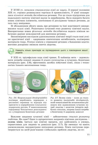 11
Вступ
Ó XVІII ñò. ïî÷àëîñÿ ñòàíîâëåííÿ õіìії ÿê íàóêè. Ç ïåðøîї ïîëîâèíè
XIX ñò. ñòðіìêî ðîçâèíóëèñÿ òîðãіâëÿ é ïðîìèñëîâіñòü. Ó õіìії ïîøèðè-
ëèñÿ êіëüêіñíі ìåòîäè äîñëіäæåííÿ ðå÷îâèí. Óñå öå ñòàëî ïіäґðóíòÿì äëÿ
ïîäàëüøîãî ïîñòóïó õіìі÷íîї íàóêè òà âèðîáíèöòâà. Áóëî âіäêðèòî áàãàòî
íîâèõ õіìі÷íèõ åëåìåíòіâ, ñèíòåçîâàíî é äîñëіäæåíî ÷èìàëî ðå÷îâèí, äî
òîãî ÷àñó íåâіäîìèõ.
Çі çáіëüøåííÿì îáñÿãó çíàíü ïðî ðå÷îâèíè òà їõíі âëàñòèâîñòі âèîêðå-
ìèëèñÿ ãàëóçі õіìії. Ðîçïî÷àâñÿ ñó÷àñíèé åòàï ðîçâèòêó õіìі÷íîї íàóêè.
Âèêîðèñòàííÿ íîâèõ ôіçè÷íèõ ìåòîäіâ äîñëіäæåííÿ íàäàëî õіìіêàì íå-
áà÷åíèõ ðàíіøå ìîæëèâîñòåé äëÿ âèâ÷åííÿ ðå÷îâèí.
Çàêîíîìіðíèì íàñëіäêîì óäîñêîíàëåííÿ õіìі÷íîї òåîðії ñòàëè íîâі óñïі-
õè ïðàêòè÷íîї õіìії – îäåðæàííÿ ñèíòåòè÷íèõ àíòèáіîòèêіâ, ïîëіìåðíèõ
ìàòåðіàëіâ òîùî. Óñïіõè õіìіêіâ ó îòðèìàííі ðå÷îâèí ç áàæàíèìè âëàñòè-
âîñòÿìè äîêîðіííî çìіíèëè æèòòÿ ëþäñòâà.
Наведіть кілька прикладів на підтвердження цього з повсякдення вашої
родини.
Ó XXІ ñò. òðіóìôàëüíà õîäà õіìії òðèâàє. Її íàéâèùà ìåòà – çàäîâîëü-
íÿòè ïîòðåáè êîæíîї ëþäèíè é óñüîãî ñóñïіëüñòâà â ñó÷àñíèõ, áåçïå÷íèõ
ìàòåðіàëàõ (ðèñ. 2.6), åôåêòèâíèõ çàñîáàõ ïîáóòîâîї õіìії, ëіêàõ і òåõíî-
ëîãіÿõ їõíüîãî âèãîòîâëåííÿ òîùî.
Ðèñ. 2.6. Áіîðîçêëàäàíі (biodegradable)
ïîëіìåðè âèðîáëÿþòü ïåðåâàæíî ç
ðîñëèííîї ñèðîâèíè òà âіäõîäіâ ïіä-
ïðèєìñòâ іç ïåðåðîáëåííÿ ñіëüñüêîãîñ-
ïîäàðñüêèõ ðîñëèí. Ó íàâêîëèøíüîìó
ñåðåäîâèùі áіîïëàñòèêè ðîçêëàäàþòü-
ñÿ ç óòâîðåííÿì áåçïå÷íèõ ðå÷îâèí
Ðèñ. 2.7. Çåëåíà õіìіÿ – øëÿõ äî ñòàëî-
ãî ðîçâèòêó (sustainable development),
ÿêèé íåìîæëèâèé áåç âñòàíîâëåííÿ ðіâ-
íîâàãè ìіæ çàäîâîëåííÿì ñó÷àñíèõ ïî-
òðåá ëþäñòâà і çàõèñòîì іíòåðåñіâ ìàé-
áóòíіõ ïîêîëіíü, çîêðåìà їõíüîї ïîòðåáè
â áåçïå÷íîìó é çäîðîâîìó äîâêіëëі
Âàæëèâå çàâäàííÿ ñó÷àñíîї õіìії – çàáåçïå÷åííÿ ñòàëîãî ðîçâèòêó
ëþäñòâà. ßê ñàìå? Îäèí іç ïðіîðèòåòíèõ íàïðÿìіâ õіìі÷íèõ äîñëіäæåíü –
çåëåíà õіìіÿ. Іäåòüñÿ ïðî õіìі÷íі ïðîöåñè, ÿêі çäіéñíþþòü â óìîâàõ,
ñïðèÿòëèâèõ äëÿ ëþäèíè òà äîâêіëëÿ (ðèñ. 2.7). Öå çìåíøóє ÷è íàâіòü
óíåìîæëèâëþє âèêîðèñòàííÿ øêіäëèâèõ ðå÷îâèí. Õіìіÿ ïîñòóïîâî ïåðå-
òâîðþєòüñÿ íà çàñіá ðîçâ’ÿçàííÿ ãëîáàëüíèõ ïðîáëåì ëþäñòâà, ÿê-îò:
 