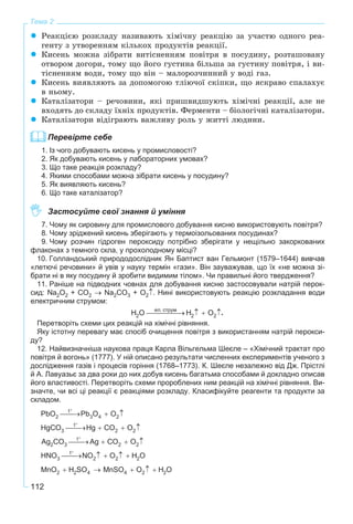 112
Тема 2
Ðåàêöієþ ðîçêëàäó íàçèâàþòü õіìі÷íó ðåàêöіþ çà ó÷àñòþ îäíîãî ðåà-
ãåíòó ç óòâîðåííÿì êіëüêîõ ïðîäóêòіâ ðåàêöії.
Êèñåíü ìîæíà çіáðàòè âèòіñíåííÿì ïîâіòðÿ â ïîñóäèíó, ðîçòàøîâàíó
îòâîðîì äîãîðè, òîìó ùî éîãî ãóñòèíà áіëüøà çà ãóñòèíó ïîâіòðÿ, і âè-
òіñíåííÿì âîäè, òîìó ùî âіí – ìàëîðîç÷èííèé ó âîäі ãàç.
Êèñåíü âèÿâëÿþòü çà äîïîìîãîþ òëіþ÷îї ñêіïêè, ùî ÿñêðàâî ñïàëàõóє
â íüîìó.
Êàòàëіçàòîðè – ðå÷îâèíè, ÿêі ïðèøâèäøóþòü õіìі÷íі ðåàêöії, àëå íå
âõîäÿòü äî ñêëàäó їõíіõ ïðîäóêòіâ. Ôåðìåíòè – áіîëîãі÷íі êàòàëіçàòîðè.
Êàòàëіçàòîðè âіäіãðàþòü âàæëèâó ðîëü ó æèòòі ëþäèíè.
Перевірте себе
1. Із чого добувають кисень у промисловості?
2. Як добувають кисень у лабораторних умовах?
3. Що таке реакція розкладу?
4. Якими способами можна зібрати кисень у посудину?
5. Як виявляють кисень?
6. Що таке каталізатор?
Застосуйте свої знання й уміння
7. Чому як сировину для промислового добування кисню використовують повітря?
8. Чому зріджений кисень зберігають у термоізольованих посудинах?
9. Чому розчин гідроген пероксиду потрібно зберігати у нещільно закоркованих
флаконах з темного скла, у прохолодному місці?
10. Голландський природодослідник Ян Баптист ван Гельмонт (1579–1644) вивчав
«летючі речовини» й увів у науку термін «гази». Він зауважував, що їх «не можна зі-
брати ні в яку посудину й зробити видимим тілом». Чи правильні його твердження?
11. Раніше на підводних човнах для добування кисню застосовували натрій перок-
сид: Na2O2 + CO2 → Na2CO3 + O2↑. Нині використовують реакцію розкладання води
електричним струмом:
.
Перетворіть схеми цих реакцій на хімічні рівняння.
Яку істотну перевагу має спосіб очищення повітря з використанням натрій перокси-
ду?
12. Найвизначніша наукова праця Карла Вільгельма Шеєле – «Хімічний трактат про
повітря й вогонь» (1777). У ній описано результати численних експериментів ученого з
дослідження газів і процесів горіння (1768–1773). К. Шеєле незалежно від Дж. Прістлі
й А. Лавуазьє за два роки до них добув кисень багатьма способами й докладно описав
його властивості. Перетворіть схеми пророблених ним реакцій на хімічні рівняння. Ви-
значте, чи всі ці реакції є реакціями розкладу. Класифікуйте реагенти та продукти за
складом.
 