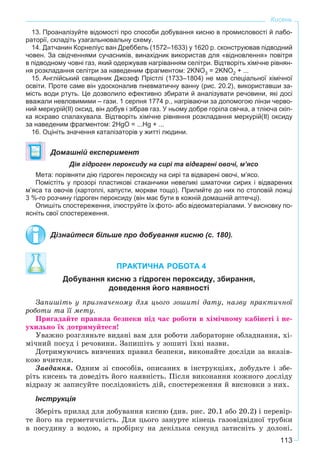 113
Кисень
13. Проаналізуйте відомості про способи добування кисню в промисловості й лабо-
раторії, складіть узагальнювальну схему.
14. Датчанин Корнеліус ван Дреббель (1572–1633) у 1620 р. сконструював підводний
човен. За свідченнями сучасників, винахідник використав для «відновлення» повітря
в підводному човні газ, який одержував нагріванням селітри. Відтворіть хімічне рівнян-
ня розкладання селітри за наведеним фрагментом: 2KNO3 = 2KNO2 + ...
15. Англійський священик Джозеф Прістлі (1733–1804) не мав спеціальної хімічної
освіти. Проте саме він удосконалив пневматичну ванну (рис. 20.2), використавши за-
мість води ртуть. Це дозволило ефективно збирати й аналізувати речовини, які досі
вважали невловимими – гази. 1 серпня 1774 р., нагріваючи за допомогою лінзи черво-
ний меркурій(ІІ) оксид, він добув і зібрав газ. У ньому добре горіла свічка, а тліюча скіп-
ка яскраво спалахувала. Відтворіть хімічне рівняння розкладання меркурій(ІІ) оксиду
за наведеним фрагментом: 2HgO = ...Hg + ...
16. Оцініть значення каталізаторів у житті людини.
Домашній експеримент
Дія гідроген пероксиду на сирі та відварені овочі, м’ясо
Мета: порівняти дію гідроген пероксиду на сирі та відварені овочі, м’ясо.
Помістіть у прозорі пластикові стаканчики невеликі шматочки сирих і відварених
м’яса та овочів (картоплі, капусти, моркви тощо). Прилийте до них по столовій ложці
3 %-го розчину гідроген пероксиду (він має бути в кожній домашній аптечці).
Опишіть спостереження, ілюструйте їх фото- або відеоматеріалами. У висновку по-
ясніть свої спостереження.
Дізнайтеся більше про добування кисню (с. 180).
ПРАКТИЧНА РОБОТА 4
Добування кисню з гідроген пероксиду, збирання,
доведення його наявності
Çàïèøіòü ó ïðèçíà÷åíîìó äëÿ öüîãî çîøèòі äàòó, íàçâó ïðàêòè÷íîї
ðîáîòè òà її ìåòó.
Ïðèãàäàéòå ïðàâèëà áåçïåêè ïіä ÷àñ ðîáîòè â õіìі÷íîìó êàáіíåòі і íå-
óõèëüíî їõ äîòðèìóéòåñÿ!
Óâàæíî ðîçãëÿíüòå âèäàíі âàì äëÿ ðîáîòè ëàáîðàòîðíå îáëàäíàííÿ, õі-
ìі÷íèé ïîñóä і ðå÷îâèíè. Çàïèøіòü ó çîøèòі їõíі íàçâè.
Äîòðèìóþ÷èñü âèâ÷åíèõ ïðàâèë áåçïåêè, âèêîíàéòå äîñëіäè çà âêàçіâ-
êîþ â÷èòåëÿ.
Çàâäàííÿ. Îäíèì çі ñïîñîáіâ, îïèñàíèõ â іíñòðóêöіÿõ, äîáóäüòå і çáå-
ðіòü êèñåíü òà äîâåäіòü éîãî íàÿâíіñòü. Ïіñëÿ âèêîíàííÿ êîæíîãî äîñëіäó
âіäðàçó æ çàïèñóéòå ïîñëіäîâíіñòü äіé, ñïîñòåðåæåííÿ é âèñíîâêè ç íèõ.
Інструкція
Çáåðіòü ïðèëàä äëÿ äîáóâàííÿ êèñíþ (äèâ. ðèñ. 20.1 àáî 20.2) і ïåðåâіð-
òå éîãî íà ãåðìåòè÷íіñòü. Äëÿ öüîãî çàíóðòå êіíåöü ãàçîâіäâіäíîї òðóáêè
â ïîñóäèíó ç âîäîþ, à ïðîáіðêó íà äåêіëüêà ñåêóíä çàòèñíіòü ó äîëîíі.
 