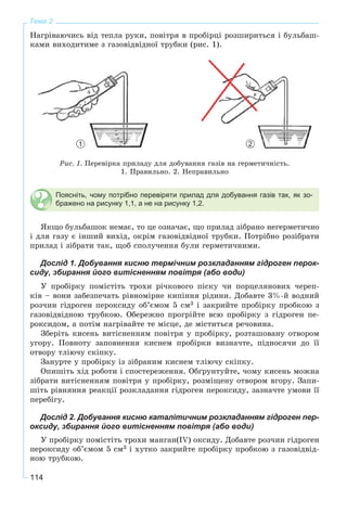 114
Тема 2
Íàãðіâàþ÷èñü âіä òåïëà ðóêè, ïîâіòðÿ â ïðîáіðöі ðîçøèðèòüñÿ і áóëüáàø-
êàìè âèõîäèòèìå ç ãàçîâіäâіäíîї òðóáêè (ðèñ. 1).
Ðèñ. 1. Ïåðåâіðêà ïðèëàäó äëÿ äîáóâàííÿ ãàçіâ íà ãåðìåòè÷íіñòü.
1. Ïðàâèëüíî. 2. Íåïðàâèëüíî
Поясніть, чому потрібно перевіряти прилад для добування газів так, як зо-
бражено на рисунку 1,1, а не на рисунку 1,2.
ßêùî áóëüáàøîê íåìàє, òî öå îçíà÷àє, ùî ïðèëàä çіáðàíî íåãåðìåòè÷íî
і äëÿ ãàçó є іíøèé âèõіä, îêðіì ãàçîâіäâіäíîї òðóáêè. Ïîòðіáíî ðîçіáðàòè
ïðèëàä і çіáðàòè òàê, ùîá ñïîëó÷åííÿ áóëè ãåðìåòè÷íèìè.
Дослід 1. Добування кисню термічним розкладанням гідроген перок-
сиду, збирання його витісненням повітря (або води)
Ó ïðîáіðêó ïîìіñòіòü òðîõè ðі÷êîâîãî ïіñêó ÷è ïîðöåëÿíîâèõ ÷åðåï-
êіâ – âîíè çàáåçïå÷àòü ðіâíîìіðíå êèïіííÿ ðіäèíè. Äîáàâòå 3%-é âîäíèé
ðîç÷èí ãіäðîãåí ïåðîêñèäó îá’єìîì 5 ñì3 і çàêðèéòå ïðîáіðêó ïðîáêîþ ç
ãàçîâіäâіäíîþ òðóáêîþ. Îáåðåæíî ïðîãðіéòå âñþ ïðîáіðêó ç ãіäðîãåí ïå-
ðîêñèäîì, à ïîòіì íàãðіâàéòå òå ìіñöå, äå ìіñòèòüñÿ ðå÷îâèíà.
Çáåðіòü êèñåíü âèòіñíåííÿì ïîâіòðÿ ó ïðîáіðêó, ðîçòàøîâàíó îòâîðîì
óãîðó. Ïîâíîòó çàïîâíåííÿ êèñíåì ïðîáіðêè âèçíà÷òå, ïіäíîñÿ÷è äî її
îòâîðó òëіþ÷ó ñêіïêó.
Çàíóðòå ó ïðîáіðêó іç çіáðàíèì êèñíåì òëіþ÷ó ñêіïêó.
Îïèøіòü õіä ðîáîòè і ñïîñòåðåæåííÿ. Îáґðóíòóéòå, ÷îìó êèñåíü ìîæíà
çіáðàòè âèòіñíåííÿì ïîâіòðÿ ó ïðîáіðêó, ðîçìіùåíó îòâîðîì âãîðó. Çàïè-
øіòü ðіâíÿííÿ ðåàêöії ðîçêëàäàííÿ ãіäðîãåí ïåðîêñèäó, çàçíà÷òå óìîâè її
ïåðåáіãó.
Дослід 2. Добування кисню каталітичним розкладанням гідроген пер-
оксиду, збирання його витісненням повітря (або води)
Ó ïðîáіðêó ïîìіñòіòü òðîõè ìàíãàí(IV) îêñèäó. Äîáàâòå ðîç÷èí ãіäðîãåí
ïåðîêñèäó îá’єìîì 5 ñì3 і õóòêî çàêðèéòå ïðîáіðêó ïðîáêîþ ç ãàçîâіäâіä-
íîþ òðóáêîþ.
1 2
 
