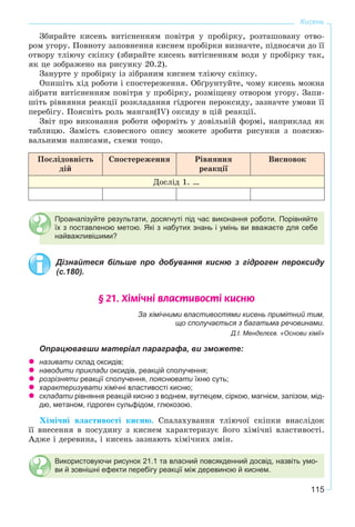 115
Кисень
Çáèðàéòå êèñåíü âèòіñíåííÿì ïîâіòðÿ ó ïðîáіðêó, ðîçòàøîâàíó îòâî-
ðîì óãîðó. Ïîâíîòó çàïîâíåííÿ êèñíåì ïðîáіðêè âèçíà÷òå, ïіäíîñÿ÷è äî її
îòâîðó òëіþ÷ó ñêіïêó (çáèðàéòå êèñåíü âèòіñíåííÿì âîäè ó ïðîáіðêó òàê,
ÿê öå çîáðàæåíî íà ðèñóíêó 20.2).
Çàíóðòå ó ïðîáіðêó іç çіáðàíèì êèñíåì òëіþ÷ó ñêіïêó.
Îïèøіòü õіä ðîáîòè і ñïîñòåðåæåííÿ. Îáґðóíòóéòå, ÷îìó êèñåíü ìîæíà
çіáðàòè âèòіñíåííÿì ïîâіòðÿ ó ïðîáіðêó, ðîçìіùåíó îòâîðîì óãîðó. Çàïè-
øіòü ðіâíÿííÿ ðåàêöії ðîçêëàäàííÿ ãіäðîãåí ïåðîêñèäó, çàçíà÷òå óìîâè її
ïåðåáіãó. Ïîÿñíіòü ðîëü ìàíãàí(IV) îêñèäó â öіé ðåàêöії.
Çâіò ïðî âèêîíàííÿ ðîáîòè îôîðìіòü ó äîâіëüíіé ôîðìі, íàïðèêëàä ÿê
òàáëèöþ. Çàìіñòü ñëîâåñíîãî îïèñó ìîæåòå çðîáèòè ðèñóíêè ç ïîÿñíþ-
âàëüíèìè íàïèñàìè, ñõåìè òîùî.
Ïîñëіäîâíіñòü
äіé
Ñïîñòåðåæåííÿ Ðіâíÿííÿ
ðåàêöії
Âèñíîâîê
Äîñëіä 1. …
Проаналізуйте результати, досягнуті під час виконання роботи. Порівняйте
їх з поставленою метою. Які з набутих знань і умінь ви вважаєте для себе
найважливішими?
Дізнайтеся більше про добування кисню з гідроген пероксиду
(с.180).
§ 21. Õ³ì³÷í³ âëàñòèâîñò³ êèñíþ
За хімічними властивостями кисень примітний тим,
що сполучається з багатьма речовинами.
Д.І. Менделєєв. «Основи хімії»
Опрацювавши матеріал параграфа, ви зможете:
називати склад оксидів;
наводити приклади оксидів, реакцій сполучення;
розрізняти реакції сполучення, пояснювати їхню суть;
характеризувати хімічні властивості кисню;
складати рівняння реакцій кисню з воднем, вуглецем, сіркою, магнієм, залізом, мід-
дю, метаном, гідроген сульфідом, глюкозою.
Õіìі÷íі âëàñòèâîñòі êèñíþ. Ñïàëàõóâàííÿ òëіþ÷îї ñêіïêè âíàñëіäîê
її âíåñåííÿ â ïîñóäèíó ç êèñíåì õàðàêòåðèçóє éîãî õіìі÷íі âëàñòèâîñòі.
Àäæå і äåðåâèíà, і êèñåíü çàçíàþòü õіìі÷íèõ çìіí.
Використовуючи рисунок 21.1 та власний повсякденний досвід, назвіть умо-
ви й зовнішні ефекти перебігу реакції між деревиною й киснем.
 