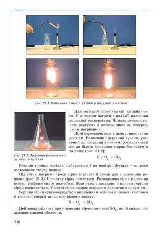 116
Тема 2
Ðèñ. 21.1. Çàéìàííÿ òëіþ÷îї ñêіïêè â ïîñóäèíі ç êèñíåì
Äëÿ òîãî ùîá äåðåâ’ÿíà ñêіïêà çàéíÿëà-
ñÿ, її äîâåëîñÿ íàãðіòè â ïîëóì’ї ïàëüíèêà
äî ïåâíîї òåìïåðàòóðè. ×èìàëî ðå÷îâèí òà-
êîæ ðåàãóþòü ç êèñíåì ëèøå çà ïîïåðåä-
íüîãî íàãðіâàííÿ.
Ùîá ïåðåñâіä÷èòèñÿ â öüîìó, âèêîíàєìî
äîñëіäè. Ðîçïå÷åíèé äåðåâíèé âóãëèê, óíå-
ñåíèé äî ïîñóäèíè ç êèñíåì, ðîçæàðþєòüñÿ
àæ äî áіëîãî é øâèäêî çãîðÿє áåç ïîëóì’ÿ
òà äèìó (ðèñ. 21.2):
Ðåàêöіÿ ãîðіííÿ âóãіëëÿ âіäáóâàєòüñÿ і íà ïîâіòðі. Âóãіëëÿ – øèðîêî
çàñòîñîâàíå òâåðäå ïàëèâî.
Ïіä òÿãîþ íàãðієìî òðîõè ñіðêè ó ñòàëåâіé ëîæöі äëÿ ñïàëþâàííÿ ðå-
÷îâèí (ðèñ. 21.3). Ñïî÷àòêó ñіðêà ïëàâèòüñÿ. Ðîçïëàâëåíà ñіðêà ãîðèòü íà
ïîâіòðі ñëàáêèì ñèíіì ïîëóì’ÿì. Áіëÿ îòâîðó ïîñóäèíè ç êèñíåì ãîðіííÿ
ñіðêè ïîñèëþєòüñÿ. Ó êèñíі ñіðêà çãîðÿє ÿñêðàâèì áëàêèòíèì ïîëóì’ÿì.
Ãîðіííÿ ñіðêè ñóïðîâîäæóєòüñÿ âèäіëåííÿì âåëèêîї êіëüêîñòі ñâіòëîâîї
é òåïëîâîї åíåðãії òà ïîÿâîþ ðіçêîãî çàïàõó:
Öåé çàïàõ ñâіä÷èòü ïðî óòâîðåííÿ ñіð÷èñòîãî ãàçó SO2, ÿêèé ñèëüíî ïî-
äðàçíþє ñëèçîâі îáîëîíêè.
Ðèñ. 21.2. Çãîðÿííÿ ðîçïå÷åíîãî
äåðåâíîãî âóãіëëÿ
 