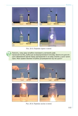 117
Кисень
Ðèñ. 21.3. Ãîðіííÿ ñіðêè â êèñíі
Поясніть, чому сірку потрібно спалювати у витяжній шафі.
Сірчистий газ SO2 згубно діє на мікроорганізми й плісняву. Багато хто для ліп-
шого збереження овочів перед закладанням їх на зиму спалює у льосі трохи
сірки. Яких правил безпеки потрібно дотримуватися під час цього?
Ðèñ. 21.4. Ãîðіííÿ çàëіçà â êèñíі
1 2
3 4
 