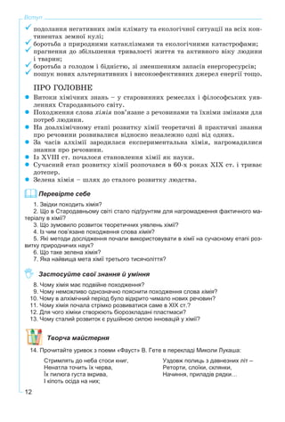 12
Вступ
ïîäîëàííÿ íåãàòèâíèõ çìіí êëіìàòó òà åêîëîãі÷íîї ñèòóàöії íà âñіõ êîí-
òèíåíòàõ çåìíîї êóëі;
áîðîòüáà ç ïðèðîäíèìè êàòàêëіçìàìè òà åêîëîãі÷íèìè êàòàñòðîôàìè;
ïðàãíåííÿ äî çáіëüøåííÿ òðèâàëîñòі æèòòÿ òà àêòèâíîãî âіêó ëþäèíè
і òâàðèí;
áîðîòüáà ç ãîëîäîì і áіäíіñòþ, çі çìåíøåííÿì çàïàñіâ åíåðãîðåñóðñіâ;
ïîøóê íîâèõ àëüòåðíàòèâíèõ і âèñîêîåôåêòèâíèõ äæåðåë åíåðãії òîùî.
ÏÐÎ ÃÎËÎÂÍÅ
Âèòîêè õіìі÷íèõ çíàíü – ó ñòàðîâèííèõ ðåìåñëàõ і ôіëîñîôñüêèõ óÿâ-
ëåííÿõ Ñòàðîäàâíüîãî ñâіòó.
Ïîõîäæåííÿ ñëîâà õіìіÿ ïîâ’ÿçàíå ç ðå÷îâèíàìè òà їõíіìè çìіíàìè äëÿ
ïîòðåá ëþäèíè.
Íà äîàëõіìі÷íîìó åòàïі ðîçâèòêó õіìії òåîðåòè÷íі é ïðàêòè÷íі çíàííÿ
ïðî ðå÷îâèíè ðîçâèâàëèñÿ âіäíîñíî íåçàëåæíî îäíі âіä îäíèõ.
Çà ÷àñіâ àëõіìії çàðîäèëàñÿ åêñïåðèìåíòàëüíà õіìіÿ, íàãðîìàäèëèñÿ
çíàííÿ ïðî ðå÷îâèíè.
Іç XVІII ñò. ïî÷àëîñÿ ñòàíîâëåííÿ õіìії ÿê íàóêè.
Ñó÷àñíèé åòàï ðîçâèòêó õіìії ðîçïî÷àâñÿ â 60-õ ðîêàõ XІX ñò. і òðèâàє
äîòåïåð.
Çåëåíà õіìіÿ – øëÿõ äî ñòàëîãî ðîçâèòêó ëþäñòâà.
Перевірте себе
1. Звідки походить хімія?
2. Що в Стародавньому світі стало підґрунтям для нагромадження фактичного ма-
теріалу в хімії?
3. Що зумовило розвиток теоретичних уявлень хімії?
4. Із чим пов’язане походження слова хімія?
5. Які методи дослідження почали використовувати в хімії на сучасному етапі роз-
витку природничих наук?
6. Що таке зелена хімія?
7. Яка найвища мета хімії третього тисячоліття?
Застосуйте свої знання й уміння
8. Чому хімія має подвійне походження?
9. Чому неможливо однозначно пояснити походження слова хімія?
10. Чому в алхімічний період було відкрито чимало нових речовин?
11. Чому хімія почала стрімко розвиватися саме в XIX ст.?
12. Для чого хіміки створюють біорозкладані пластмаси?
13. Чому сталий розвиток є рушійною силою інновацій у хімії?
Творча майстерня
14. Прочитайте уривок з поеми «Фауст» В. Гете в перекладі Миколи Лукаша:
Стримлять до неба стоси книг,
Ненатла точить їх черва,
Їх пилюга густа вкрива,
I кіпоть осіда на них;
Уздовж полиць з давнезних літ –
Реторти, слоїки, склянки,
Начиння, приладів рядки…
 