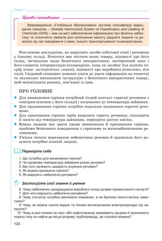124
Тема 2
Цікаво і пізнавально
Запровадження «Глобально збалансованої системи класифікації марку-
вання хімікатів» – Globally Harmonized System of Classification and Libelling of
Chemicals (GHS) – має на меті забезпечення інформацією про фізичну небез-
пеку та токсичність хімікатів для поліпшення захисту здоров’я людини та до-
вкілля під час поводження з ними, їхнього транспортування та використання.
Ðîçãëÿíåìî äîêëàäíіøå, ÿê ìàðêóþòü çàñîáè ïîáóòîâîї õіìії і ðå÷îâèíè
ó їõíüîìó ñêëàäі. Åòèêåòêà ìàє ìіñòèòè íàçâó òîâàðó, âіäîìîñòі ïðî éîãî
ñêëàä, іíñòðóêöіþ ùîäî áåçïå÷íîãî âèêîðèñòàííÿ, çàñòåðåæíèé çíàê і
éîãî ñëîâåñíó іíòåðïðåòàöіþ (ïîìіðêóéòå, ÷îìó íà çàñîáàõ äëÿ ìèòòÿ ïî-
ñóäó íåìàє çàñòåðåæíèõ çíàêіâ), âіäîìîñòі ïðî âèðîáíèêà (ïîÿñíіòü, äëÿ
÷îãî). Ñâіäîìèé ñïîæèâà÷ ïîâèíåí óçÿòè äî óâàãè іíôîðìàöіþ íà åòèêåòöі
òà íåóõèëüíî âèêîíóâàòè іíñòðóêöіþ ç áåçïå÷íîãî âèêîðèñòàííÿ òîâàðó,
ùîá ìіíіìіçóâàòè ðèçèêè, ïîâ’ÿçàíі іç öèì.
ÏÐÎ ÃÎËÎÂÍÅ
Äëÿ âèíèêíåííÿ ãîðіííÿ ïîòðіáíèé òіñíèé êîíòàêò ãîðþ÷îї ðå÷îâèíè ç
ïîâіòðÿì (êèñíåì ó éîãî ñêëàäі) і íàãðіâàííÿ äî òåìïåðàòóðè çàéìàííÿ.
Äëÿ ïðîäîâæåííÿ ãîðіííÿ ïîòðіáíå ïîäàëüøå íàãðіâàííÿ ãîðþ÷îї ðå÷î-
âèíè.
Äëÿ ïðèïèíåííÿ ãîðіííÿ òðåáà âèäàëèòè ãîðþ÷ó ðå÷îâèíó, îõîëîäèòè
її íèæ÷å âіä òåìïåðàòóðè çàéìàííÿ, ïåðåêðèòè äîñòóï êèñíþ.
Êîæíà ëþäèíà ìàє çíàòè óìîâè âèíèêíåííÿ é ïðèïèíåííÿ ãîðіííÿ,
ïðèéîìè áåçïå÷íîãî ïîâîäæåííÿ ç ãîðþ÷èìè òà âîãíåíåáåçïå÷íèìè ðå-
÷îâèíàìè.
Óìіííÿ ÷èòàòè ìàðêîâàííÿ íåáåçïå÷íèõ ðå÷îâèí é ïðàâèëüíî éîãî ðî-
çóìіòè ïîòðіáíå êîæíіé ëþäèíі.
Перевірте себе
1. Що потрібно для виникнення горіння?
2. Чи однакова температура займання різних речовин?
3. Від чого залежить швидкість згоряння речовин?
4. Як можна припинити горіння?
5. Як маркують небезпечні речовини?
Застосуйте свої знання й уміння
6. Чому небезпечно захаращувати виробничі площі купами промасленого ганчір’я?
7. Для чого маркують небезпечні речовини?
8. Чому спочатку потрібно викликати пожежних, а не братися гасити вогонь само-
тужки?
9. Чому не можна гасити водою та пінним вогнегасником електроприлади під на-
пругою?
10. Чому в разі пожежі на газо- або нафтопроводі закривають засувки й припиняють
подачу газу чи нафти до місця розриву трубопроводу, де сталася пожежа?
 