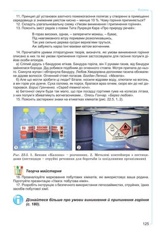 125
Кисень
11. Принцип дії установок азотного пожежогасіння полягає у створенні в приміщенні
середовища зі зниженим умістом кисню – менше 10 %. Чому горіння припиняється?
12. Складіть узагальнювальну схему «Умови виникнення і припинення горіння».
13. Поясніть зміст рядків з поеми Тита Лукреція Кара «Про природу речей»:
В горах високих, однак, – заперечити можеш, – буває,
Під невгамовного вітру поривами розколихавшись,
Так уже сильно дерева сусідні верхів’ями труться,
Аж забуяють нараз їхні маківки квітом вогненним.
14. Прочитайте уривки літературних творів, визначте, які умови виникнення горіння
описано в них та які умови припинення горіння застосовували для гасіння полум’я ді-
йові особи епізодів.
а) Сліпий дідусь з бандурою втікав. Бандура горіла, він її руками гасив, від бандури
зайнялася борода. Дід робився подібним до огненного стовпа. Мотря припала до ньо-
го. Скинула жупан i обгорнула бандуру, Любов Хведорiвна долонями гасила обсмале-
не дідове волосся. Огненний стовп погасав. Богдан Лепкий. «Мазепа».
б) Але що могли зробити цi люди? Бігали, носили відрами воду, хлюпали на вогонь,
а він горів усе дужче. Суха солома, як порох, бралася враз огнем, скоро він до неї до-
торкався. Борис Грінченко. «Серед темної ночі».
в) Бетонної смуги буде так мало, що при посадці горітиме гума на колесах літака,
з них полум’я збиватимуть вогнегасниками... Олесь Гончар. «Берег любові».
15. Поясніть застережні знаки на етикетках хімікатів (рис. 22.5, 1, 2).
Ðèñ. 22.5. 1. Áåíçèí «Êàëîøà» – ðîç÷èííèê. 2. Ìåòàëåâі êîíòåéíåðè ç ïåñòèöè-
äàìè (ïåñòèöèäè – îòðóéíі ðå÷îâèíè äëÿ áîðîòüáè іç øêіäëèâèìè îðãàíіçìàìè)
Творча майстерня
16. Проаналізуйте марковання побутових хімікатів, які використовує ваша родина.
Підготуйте презентацію «Увага: побутова хімія».
17. Розробіть інструкцію з безпечного використання легкозаймистих, отруйних, їдких
засобів побутової хімії.
Дізнайтеся більше про умови виникнення й припинення горіння
(с. 180).
1 2
 