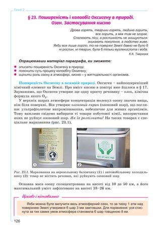 126
Тема 2
§ 23. Ïîøèðåí³ñòü ³ êîëîîá³ã Îêñèãåíó â ïðèðîä³.
Îçîí. Çàñòîñóâàííÿ êèñíþ
Дрова горять, тварини горять, людина горить,
все горить, а між тим не згорає.
Спалюють ліси, а рослинність не знищується:
зникають покоління, а людство живе.
Якби все лише горіло, то на поверхні Землі давно не було б
ні рослин, ні тварин, була б тільки вуглекислота і вода.
К.А. Тімірязєв
Опрацювавши матеріал параграфа, ви зможете:
описати поширеність Оксигену в природі;
пояснити суть процесу колообігу Оксигену;
оцінити роль озону в атмосфері, кисню – у життєдіяльності організмів.
Ïîøèðåíіñòü Îêñèãåíó â íåæèâіé ïðèðîäі. Îêñèãåí – íàéïîøèðåíіøèé
õіìі÷íèé åëåìåíò íà Çåìëі. Ïðî âìіñò êèñíþ â ïîâіòðі âæå éøëîñÿ â § 17.
Çàóâàæèìî, ùî Îêñèãåí óòâîðþє ùå îäíó ïðîñòó ðå÷îâèíó – îçîí, õіìі÷íà
ôîðìóëà ÿêîãî Î3.
Ó âåðõíіõ øàðàõ àòìîñôåðè êîíöåíòðàöіÿ ìîëåêóë îçîíó çíà÷íî âèùà,
íіæ áіëÿ ïîâåðõíі. Âіí óòâîðþє îçîíîâèé åêðàí (îçîíîâèé øàð), ùî ïîãëè-
íàє óëüòðàôіîëåòîâå âèïðîìіíþâàííÿ, íåáåçïå÷íå äëÿ æèâèõ îðãàíіçìіâ.
Òîìó âàæëèâî ñâіäîìî âèáèðàòè òі òîâàðè ïîáóòîâîї õіìії, âèêîðèñòàííÿ
ÿêèõ íå ðóéíóє îçîíîâèé øàð. ßê їõ ðîçïіçíàòè? Íà òàêèõ òîâàðàõ є ñïå-
öіàëüíå ìàðêîâàííÿ (ðèñ. 23.1).
Ðèñ. 23.1. Ìàðêîâàííÿ íà àåðîçîëüíîìó áàëîí÷èêó (1) і àâòîìîáіëüíîìó õîëîäèëü-
íèêó (2): òîâàð íå ìіñòèòü ðå÷îâèí, ÿêі ðóéíóþòü îçîíîâèé øàð
Îñíîâíà ìàñà îçîíó ñêîíöåíòðîâàíà íà âèñîòі âіä 10 äî 50 êì, à éîãî
ìàêñèìàëüíèé óìіñò çàôіêñîâàíî íà âèñîòі 18–26 êì.
Цікаво і пізнавально
Якби можна було вилучити весь атмосферний озон, то за тиску 1 атм над
поверхнею Землі утворився б шар 3 мм завтовшки. Для порівняння: уся стис-
нута за тих самих умов атмосфера становила б шар товщиною 8 км.
21
 