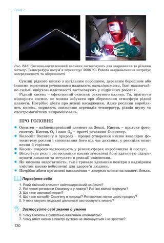 130
Тема 2
Ðèñ. 23.6. Êèñíåâî-àöåòèëåíîâèé ïàëüíèê çàñòîñîâóþòü äëÿ çâàðþâàííÿ òà ðіçàííÿ
ìåòàëó. Òåìïåðàòóðà ïîëóì’ÿ ïåðåâèùóє 2000 °Ñ. Ðîáîòà çâàðþâàëüíèêà ïîòðåáóє
çîñåðåäæåíîñòі òà îáåðåæíîñòі
Ñóìіøі ðіäêîãî êèñíþ ç âóãіëüíèì ïîðîøêîì, äåðåâíèì áîðîøíîì àáî
іíøèìè ãîðþ÷èìè ðå÷îâèíàìè íàçèâàþòü îêñèëіêâіòàìè. Їõíі íàäçâè÷àé-
íî ñèëüíі âèáóõîâі âëàñòèâîñòі çàñòîñîâóþòü ó ïіäðèâíèõ ðîáîòàõ.
Ðіäêèé êèñåíü – åôåêòèâíèé îêèñíèê ðàêåòíîãî ïàëèâà. Òà, ïðàãíó÷è
ïіäêîðèòè êîñìîñ, íå ìîæíà çàáóâàòè ïðî çáåðåæåííÿ àòìîñôåðè ðіäíîї
ïëàíåòè. Ïîòðіáíî äáàòè ïðî çåëåíі íàñàäæåííÿ. Àäæå ðîñëèíè âèðîáëÿ-
þòü êèñåíü, ñïðèÿþòü çíèæåííþ ïåðåïàäіâ òåìïåðàòóð, ðіâíіâ øóìó òà
åëåêòðîìàãíіòíèõ âèïðîìіíþâàíü.
ÏÐÎ ÃÎËÎÂÍÅ
Îêñèãåí – íàéïîøèðåíіøèé åëåìåíò íà Çåìëі. Êèñåíü – ïðîäóêò ôîòî-
ñèíòåçó. Êèñåíü Î2 і îçîí Î3 – ïðîñòі ðå÷îâèíè Îêñèãåíó.
Êîëîîáіã Îêñèãåíó â ïðèðîäі – ïðîöåñ óòâîðåííÿ êèñíþ âíàñëіäîê ôî-
òîñèíòåçó ðîñëèí і ñïîæèâàííÿ éîãî ïіä ÷àñ äèõàííÿ, ó ðåàêöіÿõ îêèñ-
íåííÿ é ãîðіííÿ.
Êèñåíü øèðîêî çàñòîñîâóþòü ó ðіçíèõ ñôåðàõ âèðîáíèöòâà é ïîñëóã.
Áіîëîãі÷íà ðîëü і çàñòîñóâàííÿ êèñíþ çóìîâëåíі éîãî çäàòíіñòþ ïіäòðè-
ìóâàòè äèõàííÿ òà âñòóïàòè â ðåàêöії îêèñíåííÿ.
ßê êèñíåâà íåäîñòàòíіñòü, òàê і òðèâàëå âäèõàííÿ ïîâіòðÿ ç íàäìіðíèì
óìіñòîì êèñíþ íåáåçïå÷íі äëÿ çäîðîâ’ÿ ëþäèíè.
Ïîòðіáíî äáàòè ïðî çåëåíі íàñàäæåííÿ – äæåðåëî êèñíþ íà ïëàíåòі Çåìëÿ.
Перевірте себе
1. Який хімічний елемент найпоширеніший на Землі?
2. Які прості речовини Оксигену є у повітрі? Які їхні хімічні формули?
3. Що таке озоновий екран?
4. Що таке колообіг Оксигену в природі? Які ключові ланки цього процесу?
5. У яких галузях людської діяльності застосовують кисень?
Застосуйте свої знання й уміння
6. Чому Оксиген є біологічно важливим елементом?
7. Чому вміст кисню в повітрі суттєво не зменшується і не зростає?
 