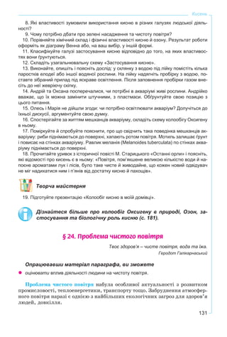 131
Кисень
8. Які властивості зумовили використання кисню в різних галузях людської діяль-
ності?
9. Чому потрібно дбати про зелені насадження та чистоту повітря?
10. Порівняйте хімічний склад і фізичні властивості кисню й озону. Результат роботи
оформіть як діаграму Венна або, на ваш вибір, у іншій формі.
11. Класифікуйте галузі застосування кисню відповідно до того, на яких властивос-
тях вони ґрунтуються.
12. Складіть узагальнювальну схему «Застосування кисню».
13. Виконайте, опишіть і поясніть дослід: у склянку з водою під лійку помістіть кілька
паростків елодеї або іншої водяної рослини. На лійку надягніть пробірку з водою, по-
ставте зібраний прилад під яскраве освітлення. Після заповнення пробірки газом вне-
сіть до неї жевріючу скіпку.
14. Андрій та Оксана посперечалися, чи потрібні в акваріумі живі рослини. Андрійко
вважає, що їх можна замінити штучними, з пластмаси. Обґрунтуйте свою позицію з
цього питання.
15. Олесь і Марія не дійшли згоди: чи потрібно освітлювати акваріум? Долучіться до
їхньої дискусії, аргументуйте свою думку.
16. Спостерігайте за життям мешканців акваріуму, складіть схему колообігу Оксигену
в ньому.
17. Поміркуйте й спробуйте пояснити, про що свідчить така поведінка мешканців ак-
варіуму: риби піднімаються до поверхні, хапають ротом повітря. Мотиль залишає ґрунт
і повисає на стінках акваріуму. Равлик меланія (Melanoides tuberculata) по стінках аква-
ріуму піднімається до поверхні.
18. Прочитайте уривок з історичної повісті М. Старицького «Останні орли» і поясніть,
які відомості про кисень є в ньому: «Повітря, пом’якшене великою кiлькiстю води й на-
поєне ароматами лук i лiсiв, було таке чисте й живодайне, що кожен новий одвiдувач
не міг надихатися ним i п’янів від достатку кисню й пахощів».
Творча майстерня
19. Підготуйте презентацію «Колообіг кисню в моїй домівці».
Дізнайтеся більше про колообіг Оксигену в природі, Озон, за-
стосування та біологічну роль кисню (с. 181).
§ 24. Ïðîáëåìà ÷èñòîãî ïîâ³òðÿ
Твоє здоров’я – чисте повітря, вода та їжа.
Геродот Галікарнаський
Опрацювавши матеріал параграфа, ви зможете
оцінювати вплив діяльності людини на чистоту повітря.
Ïðîáëåìà ÷èñòîãî ïîâіòðÿ íàáóëà îñîáëèâîї àêòóàëüíîñòі ç ðîçâèòêîì
ïðîìèñëîâîñòі, òåïëîåíåðãåòèêè, òðàíñïîðòó òîùî. Çàáðóäíåííÿ àòìîñôåð-
íîãî ïîâіòðÿ íàðàçі є îäíієþ ç íàéáіëüøèõ åêîëîãі÷íèõ çàãðîç äëÿ çäîðîâ’ÿ
ëþäåé, äîâêіëëÿ.
 