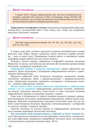 132
Тема 2
Цікаво і пізнавально
5 грудня 1952 р. Лондон накрив великий смог. Це стало справжньою ката-
строфою, унаслідок якої загинуло 12 000 і постраждало понад 100 000 осіб.
Прийнято вважати, що ці складні для жителів столиці Великої Британії дні ста-
ли поштовхом до розвитку природоохоронного руху.
Çàáðóäíåííÿ àòìîñôåðíîãî ïîâіòðÿ çóìîâëåíå ÿê ïðèðîäíèìè çàáðóäíþ-
âà÷àìè (ïèë, âóëêàíі÷íèé ïîïіë і ãàçè òîùî), òàê і òèìè, ùî óòâîðèëèñÿ
âíàñëіäîê äіÿëüíîñòі ëþäèíè.
Цікаво і пізнавально
Хімічний склад вулканічних викидів: HCl, HF, NН3, Cl2, СО, SO2, H2S, CO2,
H2O, H2, СН4, SiO2.
Ó æàðêó ïîðó ðîêó ãàçóâàòі ïðîäóêòè çãîðÿííÿ àâòîìîáіëüíîãî ïàëèâà
ðåàãóþòü ìіæ ñîáîþ. Ïîìіæ ïðîäóêòіâ їõíüîї âçàєìîäії îòðóéíі ðå÷îâè-
íè – îçîí òà äåÿêі іíøі. Ïіäâèùåííÿ їõíüîãî âìіñòó â ïðèçåìíèõ øàðàõ
àòìîñôåðè âêðàé íåáåçïå÷íå äëÿ âñüîãî æèâîãî.
Õîëîäíå і âîëîãå ïîâіòðÿ, çàáðóäíåíå ñóëüôóð(IV) îêñèäîì, îêñèäàìè
Íіòðîãåíó òà ïèëîì, çàñòîþєòüñÿ íàä ìіñòàìè àáî âåëèêèìè ïðîìèñëîâèìè
îá’єêòàìè, óòâîðþþ÷è îòðóéíèé ñìîã.
Çàáðóäíåííÿ ïîâіòðÿ â çàêðèòèõ ïðèìіùåííÿõ òàêîæ íåáåçïå÷íå äëÿ
çäîðîâ’ÿ. Äóæå øêіäëèâèì і ïîøèðåíèì çàáðóäíþâà÷åì ïîâіòðÿ є ñóìíî-
çâіñíèé òþòþíîâèé äèì.
Ïðîäóêòè ïîáóòîâîї õіìії, áóäіâåëüíі ìàòåðіàëè, êîñìåòè÷íі çàñîáè,
ñèíòåòè÷íі ìàòåðіàëè, ìåáëі ç äåðåâîñòðóæêîâèõ і äåðåâîâîëîêíèñòèõ
ïëèò, ëàáîðàòîðíі ðåàêòèâè, ïðàöþþ÷à åëåêòðîííà і êîïіþâàëüíà òåõíі-
êà – äæåðåëà çàáðóäíåííÿ ïîâіòðÿ.
ßêèìè ìîæóòü áóòè íàñëіäêè òðèâàëîãî ïåðåáóâàííÿ â çàáðóäíåíîìó
ïîâіòðі і ÿê їì çàïîáіãòè? Çàõâîðþâàííÿ äèõàëüíîї ñèñòåìè, âèíèêíåí-
íÿ àëåðãії, çíèæåííÿ іìóíіòåòó òîùî áàãàòî â ÷îìó çóìîâëåíі âïëèâîì
çàáðóäíþâà÷іâ ïîâіòðÿ íà îðãàíіçì ëþäèíè і òâàðèí.
Ñàìå òîìó â áóäіâíèöòâі òà ïîáóòі ïîòðіáíî íàäàâàòè ïåðåâàãó ïðèðîä-
íèì ìàòåðіàëàì, ðåãóëÿðíî ïðîâіòðþâàòè ïðèìіùåííÿ, ðîáèòè âîëîãå ïðè-
áèðàííÿ. Âàæëèâî äîòðèìóâàòèñÿ ñàíіòàðíî-ãіãієíі÷íèõ íîðì ïіä ÷àñ ðî-
áîòè ç êîìï’þòåðíîþ òåõíіêîþ. Áîðîòüáà ç òþòþíîêóðіííÿì – öå áîðîòüáà
çà ÷èñòîòó ïîâіòðÿ і çäîðîâ’ÿ ëþäèíè.
Ñòðîãèé êîíòðîëü çà ÿêіñòþ ïîâіòðÿ òà іíôîðìóâàííÿ ãðîìàäÿí ìàє
áóòè îñíîâîþ äåðæàâíîї åêîëîãі÷íîї ïîëіòèêè.
ßêі äîñÿãíåííÿ õіìії âèêîðèñòîâóþòü ó áîðîòüáі çà ÷èñòå ïîâіòðÿ? Ñó-
÷àñíі ôіëüòðóâàëüíі ìàòåðіàëè äëÿ ðåñïіðàòîðіâ, ïèëîñìîêіâ, êîíäèöіîíå-
ðіâ òîùî åôåêòèâíî çàòðèìóþòü íàéäðіáíіøі ÷àñòèíêè ïèëó, ïîãëèíàþòü
і çíåøêîäæóþòü øêіäëèâі ðå÷îâèíè (ðèñ. 24.1).
 