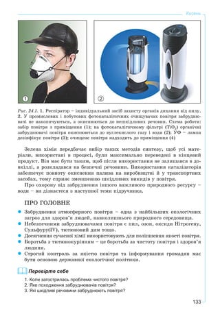 133
Кисень
Ðèñ. 24.1. 1. Ðåñïіðàòîð – іíäèâіäóàëüíèé çàñіá çàõèñòó îðãàíіâ äèõàííÿ âіä ïèëó.
2. Ó ïðîìèñëîâèõ і ïîáóòîâèõ ôîòîêàòàëіòè÷íèõ î÷èùóâà÷àõ ïîâіòðÿ çàáðóäíþ-
âà÷і íå íàêîïè÷óþòüñÿ, à îêèñíþþòüñÿ äî íåøêіäëèâèõ ðå÷îâèí. Ñõåìà ðîáîòè:
çàáіð ïîâіòðÿ ç ïðèìіùåííÿ (1); íà ôîòîêàòàëіòè÷íîìó ôіëüòðі (ÒіÎ2) îðãàíі÷íі
çàáðóäíþâà÷і ïîâіòðÿ îêèñíþþòüñÿ äî âóãëåêèñëîãî ãàçó і âîäè (2); ÓÔ – ëàìïà
äåçіíôіêóє ïîâіòðÿ (3); î÷èùåíå ïîâіòðÿ íàäõîäèòü äî ïðèìіùåííÿ (4)
Çåëåíà õіìіÿ ïåðåäáà÷àє âèáіð òàêèõ ìåòîäіâ ñèíòåçó, ùîá óñі ìàòå-
ðіàëè, âèêîðèñòàíі â ïðîöåñі, áóëè ìàêñèìàëüíî ïåðåâåäåíі â êіíöåâèé
ïðîäóêò. Âіí ìàє áóòè òàêèì, ùîá ïіñëÿ âèêîðèñòàííÿ íå çàëèøàâñÿ â äî-
âêіëëі, à ðîçêëàäàâñÿ íà áåçïå÷íі ðå÷îâèíè. Âèêîðèñòàííÿ êàòàëіçàòîðіâ
çàáåçïå÷óє ïîâíîòó îêèñíåííÿ ïàëèâà íà âèðîáíèöòâі é ó òðàíñïîðòíèõ
çàñîáàõ, òîìó ñïðèÿє çìåíøåííþ øêіäëèâèõ âèêèäіâ ó ïîâіòðÿ.
Ïðî îõîðîíó âіä çàáðóäíåííÿ іíøîãî âàæëèâîãî ïðèðîäíîãî ðåñóðñó –
âîäè – âè äіçíàєòåñÿ ç íàñòóïíîї òåìè ïіäðó÷íèêà.
ÏÐÎ ÃÎËÎÂÍÅ
Çàáðóäíåííÿ àòìîñôåðíîãî ïîâіòðÿ – îäíà ç íàéáіëüøèõ åêîëîãі÷íèõ
çàãðîç äëÿ çäîðîâ’ÿ ëþäåé, íàâêîëèøíüîãî ïðèðîäíîãî ñåðåäîâèùà.
Íåáåçïå÷íèìè çàáðóäíþâà÷àìè ïîâіòðÿ є ïèë, îçîí, îêñèäè Íіòðîãåíó,
Ñóëüôóðó(IV), òþòþíîâèé äèì òîùî.
Äîñÿãíåííÿ ñó÷àñíîї õіìії âèêîðèñòîâóþòü äëÿ ïîëіïøåííÿ ÿêîñòі ïîâіòðÿ.
Áîðîòüáà ç òþòþíîêóðіííÿì – öå áîðîòüáà çà ÷èñòîòó ïîâіòðÿ і çäîðîâ’ÿ
ëþäèíè.
Ñòðîãèé êîíòðîëü çà ÿêіñòþ ïîâіòðÿ òà іíôîðìóâàííÿ ãðîìàäÿí ìàє
áóòè îñíîâîþ äåðæàâíîї åêîëîãі÷íîї ïîëіòèêè.
Перевірте себе
1. Коли загострилась проблема чистого повітря?
2. Яке походження забруднювачів повітря?
3. Які шкідливі речовини забруднюють повітря?
21
 