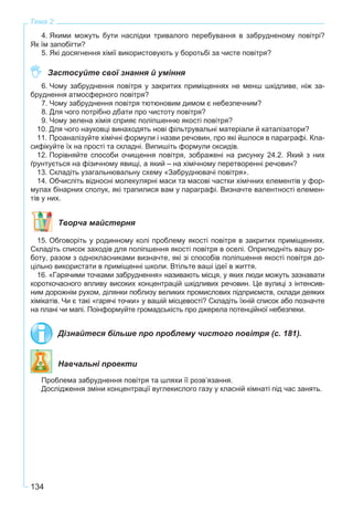 134
Тема 2
4. Якими можуть бути наслідки тривалого перебування в забрудненому повітрі?
Як їм запобігти?
5. Які досягнення хімії використовують у боротьбі за чисте повітря?
Застосуйте свої знання й уміння
6. Чому забруднення повітря у закритих приміщеннях не менш шкідливе, ніж за-
бруднення атмосферного повітря?
7. Чому забруднення повітря тютюновим димом є небезпечним?
8. Для чого потрібно дбати про чистоту повітря?
9. Чому зелена хімія сприяє поліпшенню якості повітря?
10. Для чого науковці винаходять нові фільтрувальні матеріали й каталізатори?
11. Проаналізуйте хімічні формули і назви речовин, про які йшлося в параграфі. Кла-
сифікуйте їх на прості та складні. Випишіть формули оксидів.
12. Порівняйте способи очищення повітря, зображені на рисунку 24.2. Який з них
ґрунтується на фізичному явищі, а який – на хімічному перетворенні речовин?
13. Складіть узагальнювальну схему «Забруднювачі повітря».
14. Обчисліть відносні молекулярні маси та масові частки хімічних елементів у фор-
мулах бінарних сполук, які трапилися вам у параграфі. Визначте валентності елемен-
тів у них.
Творча майстерня
15. Обговоріть у родинному колі проблему якості повітря в закритих приміщеннях.
Складіть список заходів для поліпшення якості повітря в оселі. Оприлюдніть вашу ро-
боту, разом з однокласниками визначте, які зі способів поліпшення якості повітря до-
цільно використати в приміщенні школи. Втільте ваші ідеї в життя.
16. «Гарячими точками забруднення» називають місця, у яких люди можуть зазнавати
короткочасного впливу високих концентрацій шкідливих речовин. Це вулиці з інтенсив-
ним дорожнім рухом, ділянки поблизу великих промислових підприємств, склади деяких
хімікатів. Чи є такі «гарячі точки» у вашій місцевості? Складіть їхній список або позначте
на плані чи мапі. Поінформуйте громадськість про джерела потенційної небезпеки.
Дізнайтеся більше про проблему чистого повітря (с. 181).
Навчальні проекти
Проблема забруднення повітря та шляхи її розв’язання.
Дослідження зміни концентрації вуглекислого газу у класній кімнаті під час занять.
 