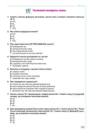 135
Кисень
Òåñòîâèé êîíòðîëü çíàíü
1. Укажіть хімічну формулу речовини, частка якої у повітрі становить близько
20 %.
А CO
Б N2
В О2
Г CO2
2. Яка хімічна формула кисню?
А CO
Б N2
В О2
Г CO2
3. Яка характеристика НЕ ПРИТАМАННА кисню?
А безбарвний газ
Б малорозчинний у воді
В має характерний запах
Г густина більша за густину повітря
4. Відкриття кисню ускладнило те, що він
А безбарвний газ без смаку й запаху.
Б малорозчинний у воді.
В у рідкому стані притягується магнітом.
Г підтримує горіння.
5. Внесена в посудину з киснем тліюча скіпка
А швидко гасне.
Б яскраво спалахує.
В спочатку гасне, потім спалахує.
Г тривалий час ледь жевріє.
6. Яке твердження правильне?
А атоми під час хімічних реакцій руйнуються
Б маса продуктів реакції більша за масу реагентів
В маса реагентів дорівнює масі продуктів реакції
Г молекули під час хімічних реакцій зберігаються
7. Кисень масою 16 г прореагував з міддю масою 64 г. Укажіть масу (г) купрум(ІІ)
оксиду, що утворився внаслідок реакції.
А 40
Б 48
В 64
Г 80
8. Для проведення реакції було взято сірку масою 32 г і залізо масою 28 г. Після
їхньої взаємодії залишилася сірка масою 16 г. Укажіть масу (г) ферум(ІІ) суль-
фіду, що утворився внаслідок реакції.
А 60
Б 48
В 44
Г 28
 