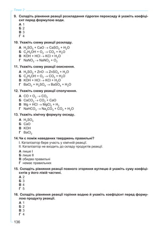 136
Тема 2
9. Складіть рівняння реакції розкладання гідроген пероксиду й укажіть коефіці-
єнт перед формулою води.
А 1
Б 2
В 3
Г 4
10. Укажіть схему реакції розкладу.
А H2SO4 + CaO → CaSO4 + H2O
Б C2H5OH + O2 → CO2 + H2O
В KOH + HCl → KCl + H2O
Г NaNO3 → NaNO2 + O2
11. Укажіть схему реакції окиснення.
А H2SO4 + ZnO → ZnSO4 + H2O
Б C2H5OH + O2 → CO2 + H2O
В KOH + HCl → KCl + H2O
Г BaCl2 + H2SO4 → BaSO4 + H2O
12. Укажіть схему реакції сполучення.
А CO + O2 → CO2
Б CaCO3 → CO2 + CaO
В Mg + HCl → MgCl2 + H2
Г NaHCO3 → Na2CO3 + CO2 + H2O
13. Укажіть хімічну формулу оксиду.
А H2SO4
Б CaO
В KOH
Г BaCl2
14.Чи є поміж наведених тверджень правильні?
І. Каталізатор бере участь у хімічній реакції.
ІІ. Каталізатор не входить до складу продуктів реакції.
А лише І
Б лише ІІ
В обидва правильні
Г немає правильних
15. Складіть рівняння реакції повного згоряння вуглецю й укажіть суму коефіці-
єнтів у його лівій частині.
А 2
Б 3
В 4
Г 5
16. Складіть рівняння реакції горіння водню й укажіть коефіцієнт перед форму-
лою продукту реакції.
А 1
Б 2
В 3
Г 4
 