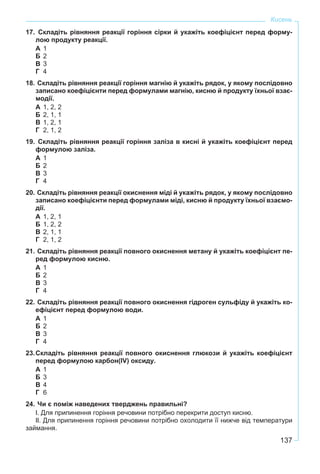 137
Кисень
17. Складіть рівняння реакції горіння сірки й укажіть коефіцієнт перед форму-
лою продукту реакції.
А 1
Б 2
В 3
Г 4
18. Складіть рівняння реакції горіння магнію й укажіть рядок, у якому послідовно
записано коефіцієнти перед формулами магнію, кисню й продукту їхньої взає-
модії.
А 1, 2, 2
Б 2, 1, 1
В 1, 2, 1
Г 2, 1, 2
19. Складіть рівняння реакції горіння заліза в кисні й укажіть коефіцієнт перед
формулою заліза.
А 1
Б 2
В 3
Г 4
20. Складіть рівняння реакції окиснення міді й укажіть рядок, у якому послідовно
записано коефіцієнти перед формулами міді, кисню й продукту їхньої взаємо-
дії.
А 1, 2, 1
Б 1, 2, 2
В 2, 1, 1
Г 2, 1, 2
21. Складіть рівняння реакції повного окиснення метану й укажіть коефіцієнт пе-
ред формулою кисню.
А 1
Б 2
В 3
Г 4
22. Складіть рівняння реакції повного окиснення гідроген сульфіду й укажіть ко-
ефіцієнт перед формулою води.
А 1
Б 2
В 3
Г 4
23.Складіть рівняння реакції повного окиснення глюкози й укажіть коефіцієнт
перед формулою карбон(IV) оксиду.
А 1
Б 3
В 4
Г 6
24. Чи є поміж наведених тверджень правильні?
І. Для припинення горіння речовини потрібно перекрити доступ кисню.
ІІ. Для припинення горіння речовини потрібно охолодити її нижче від температури
займання.
 
