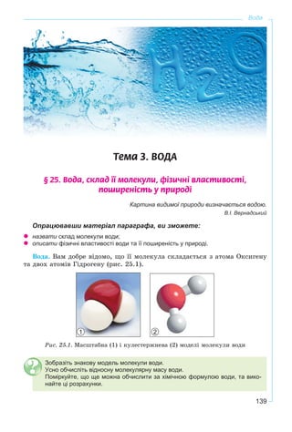 139
Вода
Òåìà 3. ÂÎÄÀ
§ 25. Âîäà, ñêëàä ¿¿ ìîëåêóëè, ô³çè÷í³ âëàñòèâîñò³,
ïîøèðåí³ñòü ó ïðèðîä³
Картина видимої природи визначається водою.
В.І. Вернадський
Опрацювавши матеріал параграфа, ви зможете:
назвати склад молекули води;
описати фізичні властивості води та її поширеність у природі.
Âîäà. Âàì äîáðå âіäîìî, ùî її ìîëåêóëà ñêëàäàєòüñÿ ç àòîìà Îêñèãåíó
òà äâîõ àòîìіâ Ãіäðîãåíó (ðèñ. 25.1).
Ðèñ. 25.1. Ìàñøòàáíà (1) і êóëåñòåðæíåâà (2) ìîäåëі ìîëåêóëè âîäè
Зобразіть знакову модель молекули води.
Усно обчисліть відносну молекулярну масу води.
Поміркуйте, що ще можна обчислити за хімічною формулою води, та вико-
найте ці розрахунки.
1 2
 